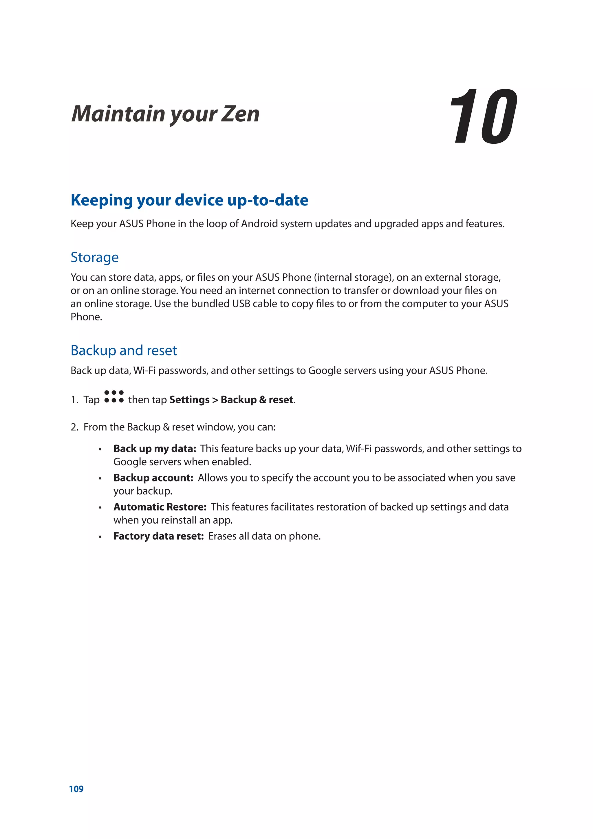 109
Keeping your device up-to-date
Keep your ASUS Phone in the loop of Android system updates and upgraded apps and features.
Storage
You can store data, apps, or files on your ASUS Phone (internal storage), on an external storage,
or on an online storage. You need an internet connection to transfer or download your files on
an online storage. Use the bundled USB cable to copy files to or from the computer to your ASUS
Phone.
Backup and reset
Back up data, Wi-Fi passwords, and other settings to Google servers using your ASUS Phone.
1.	 Tap then tap Settings > Backup & reset.
2.	 From the Backup & reset window, you can:
•• Back up my data: This feature backs up your data, Wif-Fi passwords, and other settings to
Google servers when enabled.
•• Backup account: Allows you to specify the account you to be associated when you save
your backup.
•• Automatic Restore: This features facilitates restoration of backed up settings and data
when you reinstall an app.
•• Factory data reset: Erases all data on phone.
Maintain your Zen
10
10	 Maintain your Zen
 