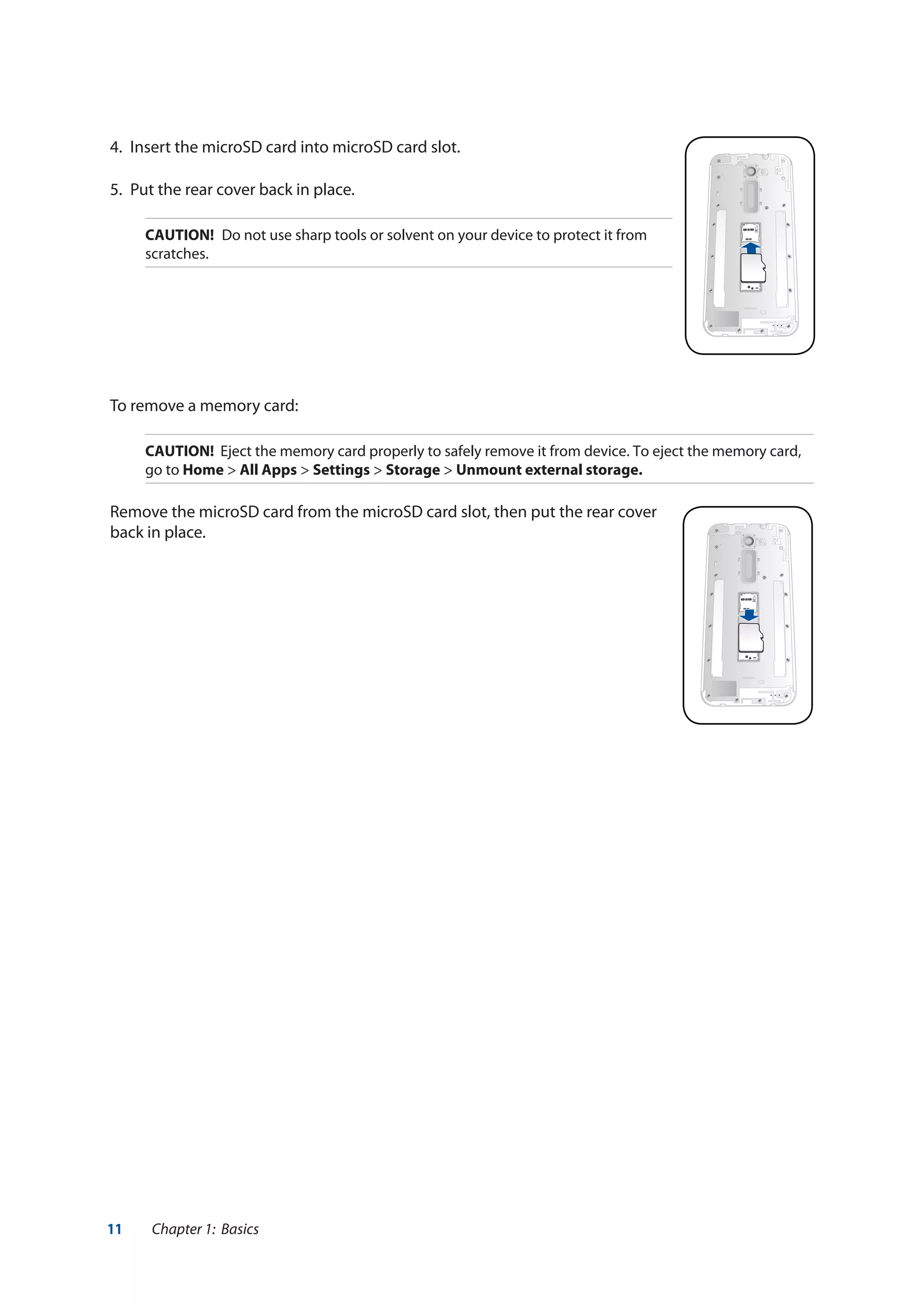 11 Chapter 1: Basics
4.	 Insert the microSD card into microSD card slot.
5.	 Put the rear cover back in place.
CAUTION!	 Do not use sharp tools or solvent on your device to protect it from
scratches.
To remove a memory card:
CAUTION! Eject the memory card properly to safely remove it from device. To eject the memory card,
go to Home > All Apps > Settings > Storage > Unmount external storage.
Remove the microSD card from the microSD card slot, then put the rear cover
back in place.
 