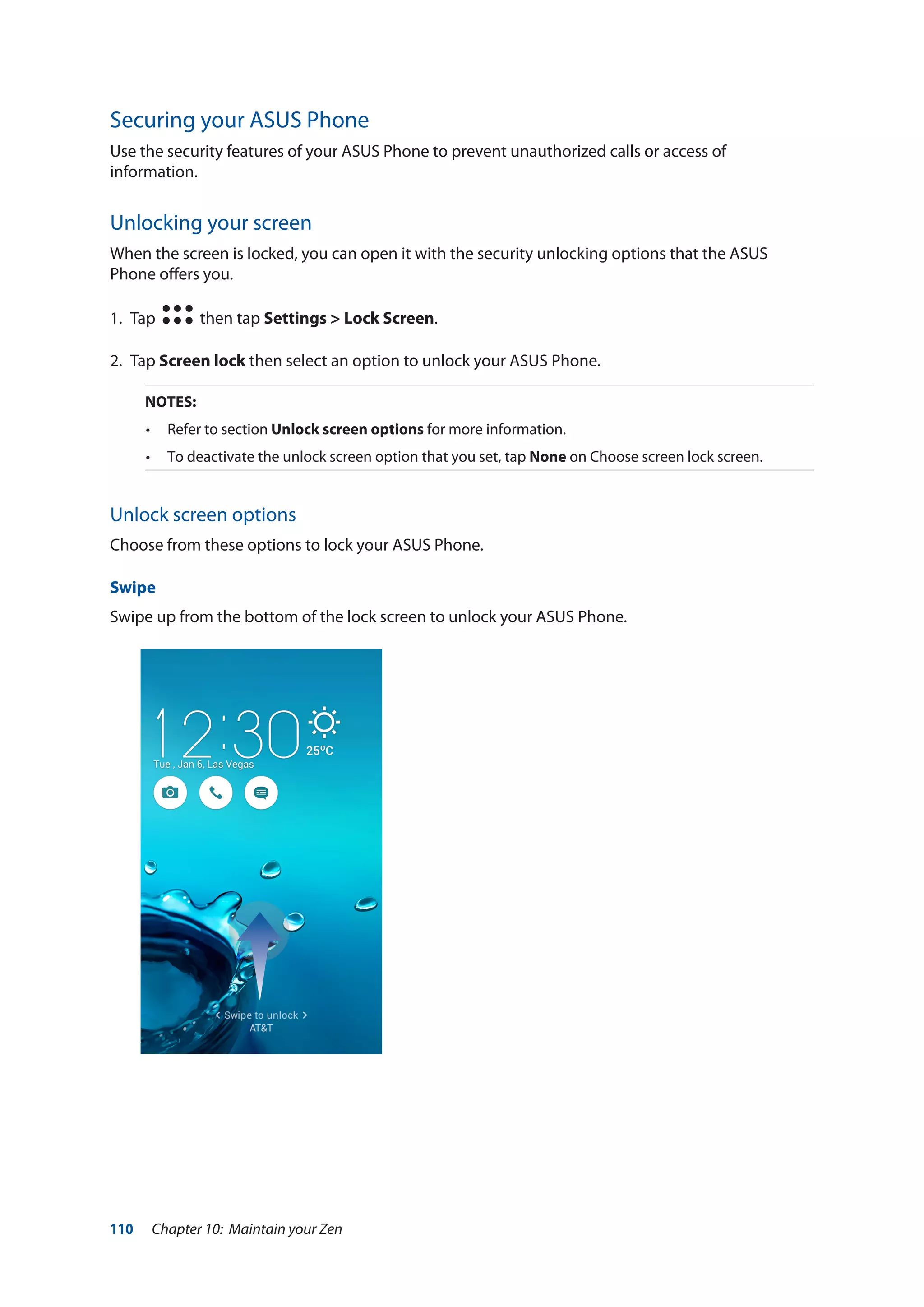 110 Chapter 10: Maintain your Zen
Securing your ASUS Phone
Use the security features of your ASUS Phone to prevent unauthorized calls or access of
information.
Unlocking your screen
When the screen is locked, you can open it with the security unlocking options that the ASUS
Phone offers you.
1. 	Tap then tap Settings > Lock Screen.
2.	Tap Screen lock then select an option to unlock your ASUS Phone.
NOTES:
•	 Refer to section Unlock screen options for more information.
•	 To deactivate the unlock screen option that you set, tap None on Choose screen lock screen.
Unlock screen options
Choose from these options to lock your ASUS Phone.
Swipe
Swipe up from the bottom of the lock screen to unlock your ASUS Phone.
 