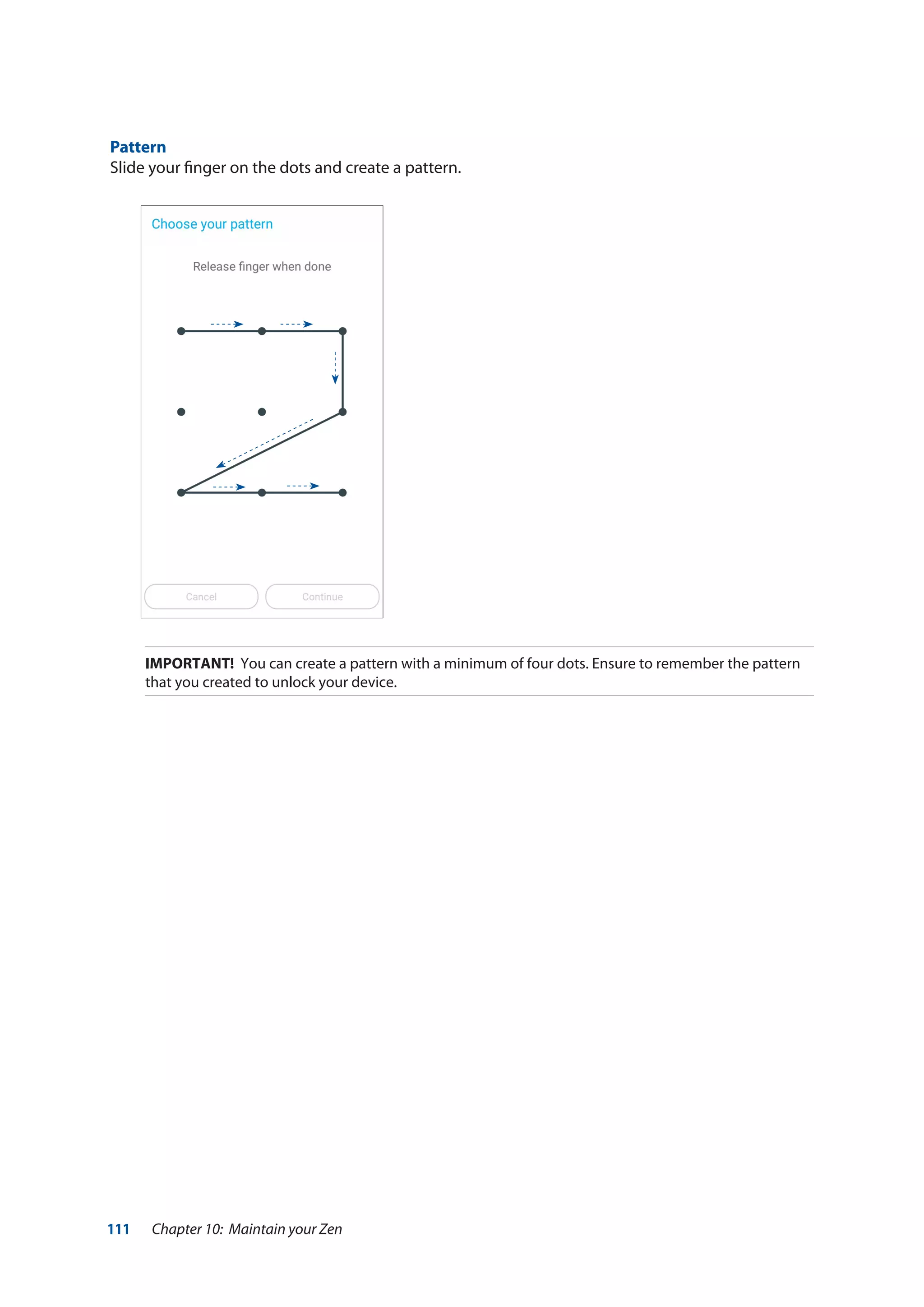 111 Chapter 10: Maintain your Zen
Pattern
Slide your finger on the dots and create a pattern.
IMPORTANT! You can create a pattern with a minimum of four dots. Ensure to remember the pattern
that you created to unlock your device.
 
