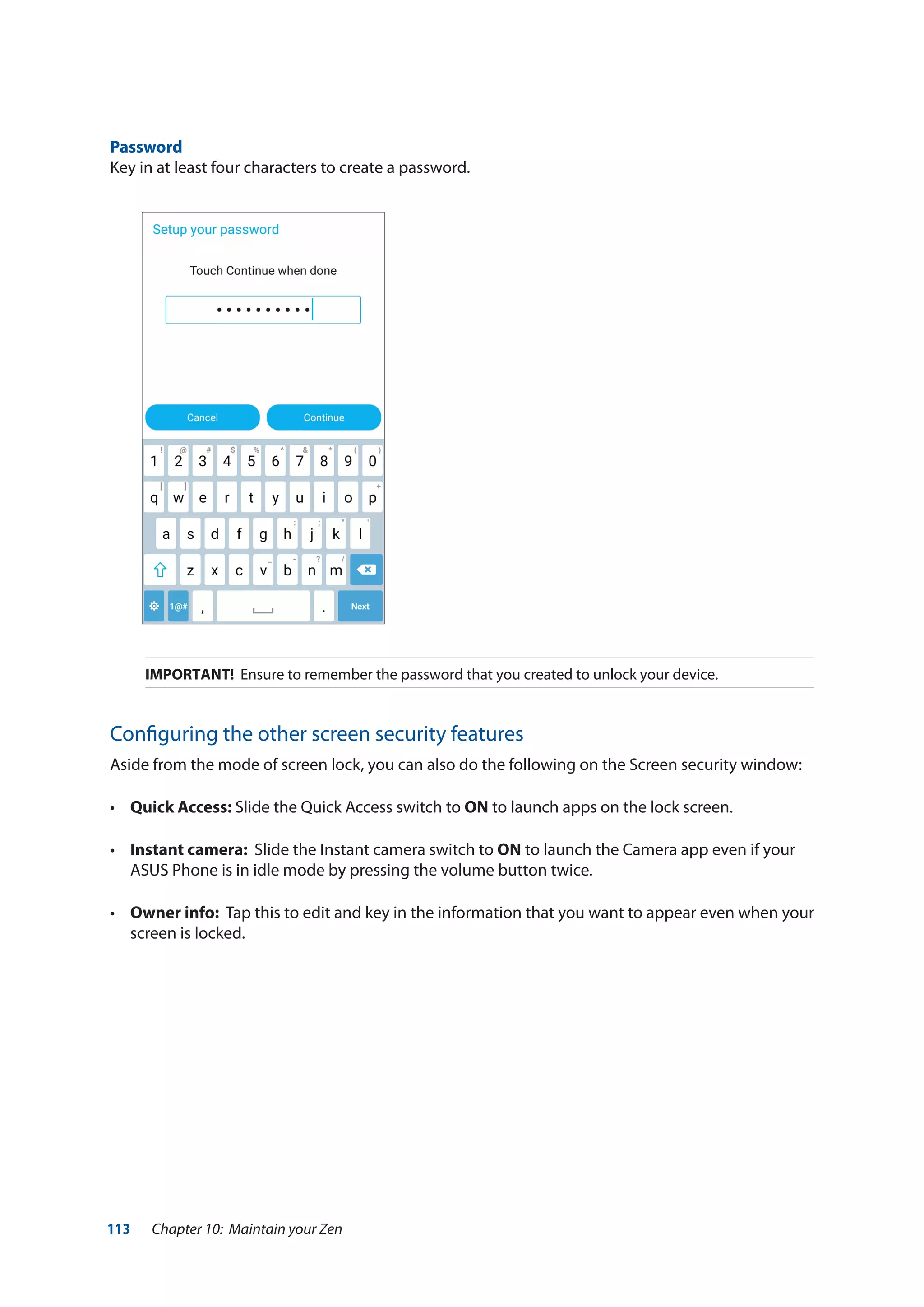 113 Chapter 10: Maintain your Zen
Password
Key in at least four characters to create a password.
IMPORTANT! Ensure to remember the password that you created to unlock your device.
Configuring the other screen security features
Aside from the mode of screen lock, you can also do the following on the Screen security window:
• 	 Quick Access: Slide the Quick Access switch to ON to launch apps on the lock screen.
•	 Instant camera: Slide the Instant camera switch to ON to launch the Camera app even if your
ASUS Phone is in idle mode by pressing the volume button twice.
• 	 Owner info: Tap this to edit and key in the information that you want to appear even when your
screen is locked.
 