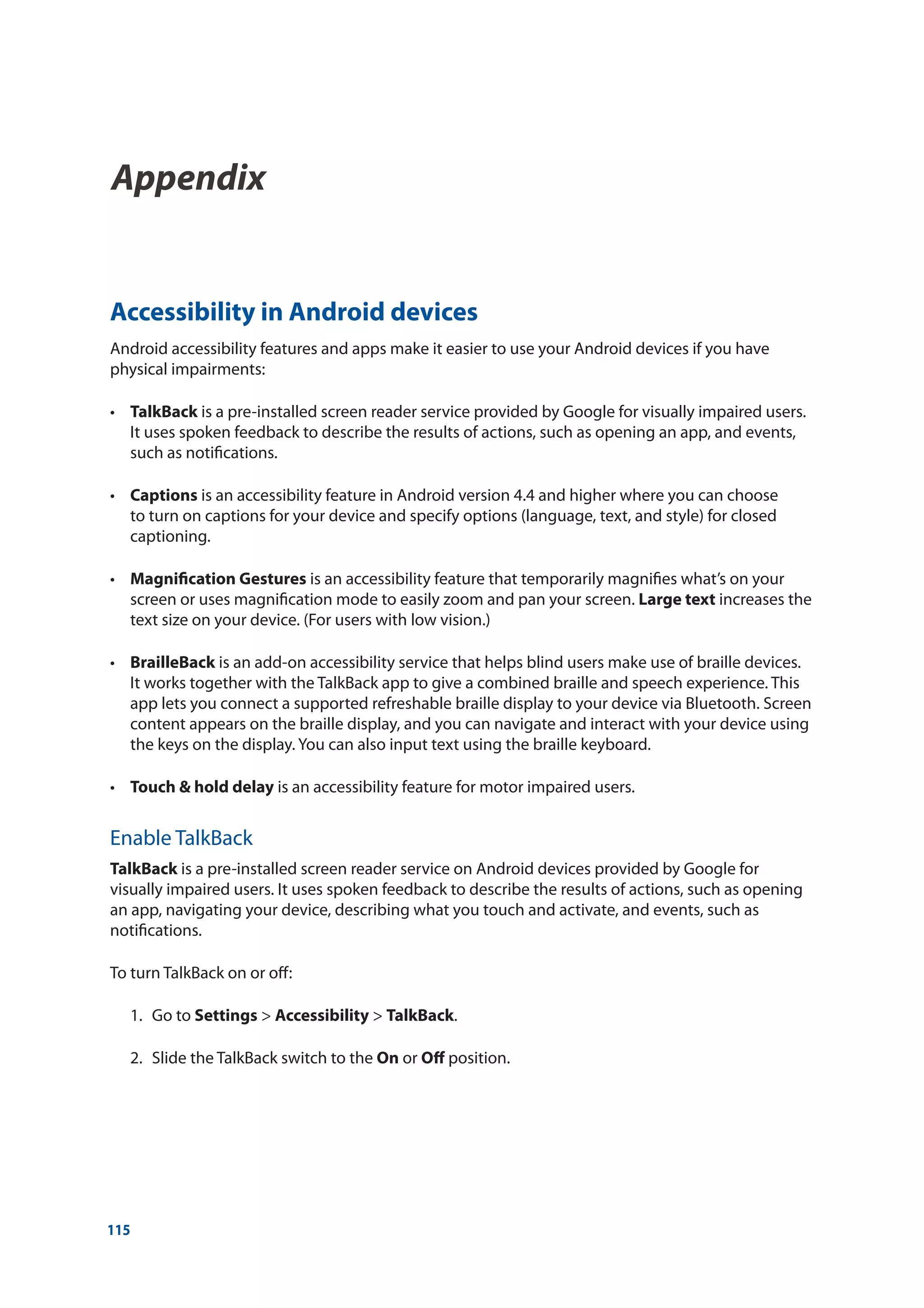 115
Accessibility in Android devices
Android accessibility features and apps make it easier to use your Android devices if you have
physical impairments:
•	 TalkBack is a pre-installed screen reader service provided by Google for visually impaired users.
It uses spoken feedback to describe the results of actions, such as opening an app, and events,
such as notifications.
•	 Captions is an accessibility feature in Android version 4.4 and higher where you can choose
to turn on captions for your device and specify options (language, text, and style) for closed
captioning.
•	 Magnification Gestures is an accessibility feature that temporarily magnifies what’s on your
screen or uses magnification mode to easily zoom and pan your screen. Large text increases the
text size on your device. (For users with low vision.)
•	 BrailleBack is an add-on accessibility service that helps blind users make use of braille devices.
It works together with the TalkBack app to give a combined braille and speech experience. This
app lets you connect a supported refreshable braille display to your device via Bluetooth. Screen
content appears on the braille display, and you can navigate and interact with your device using
the keys on the display. You can also input text using the braille keyboard.
•	 Touch & hold delay is an accessibility feature for motor impaired users.
Enable TalkBack
TalkBack is a pre-installed screen reader service on Android devices provided by Google for
visually impaired users. It uses spoken feedback to describe the results of actions, such as opening
an app, navigating your device, describing what you touch and activate, and events, such as
notifications.
To turn TalkBack on or off:
	 1.	Go to Settings  Accessibility  TalkBack.
	 2.	Slide the TalkBack switch to the On or Off position.
Appendix
Appendix	
 