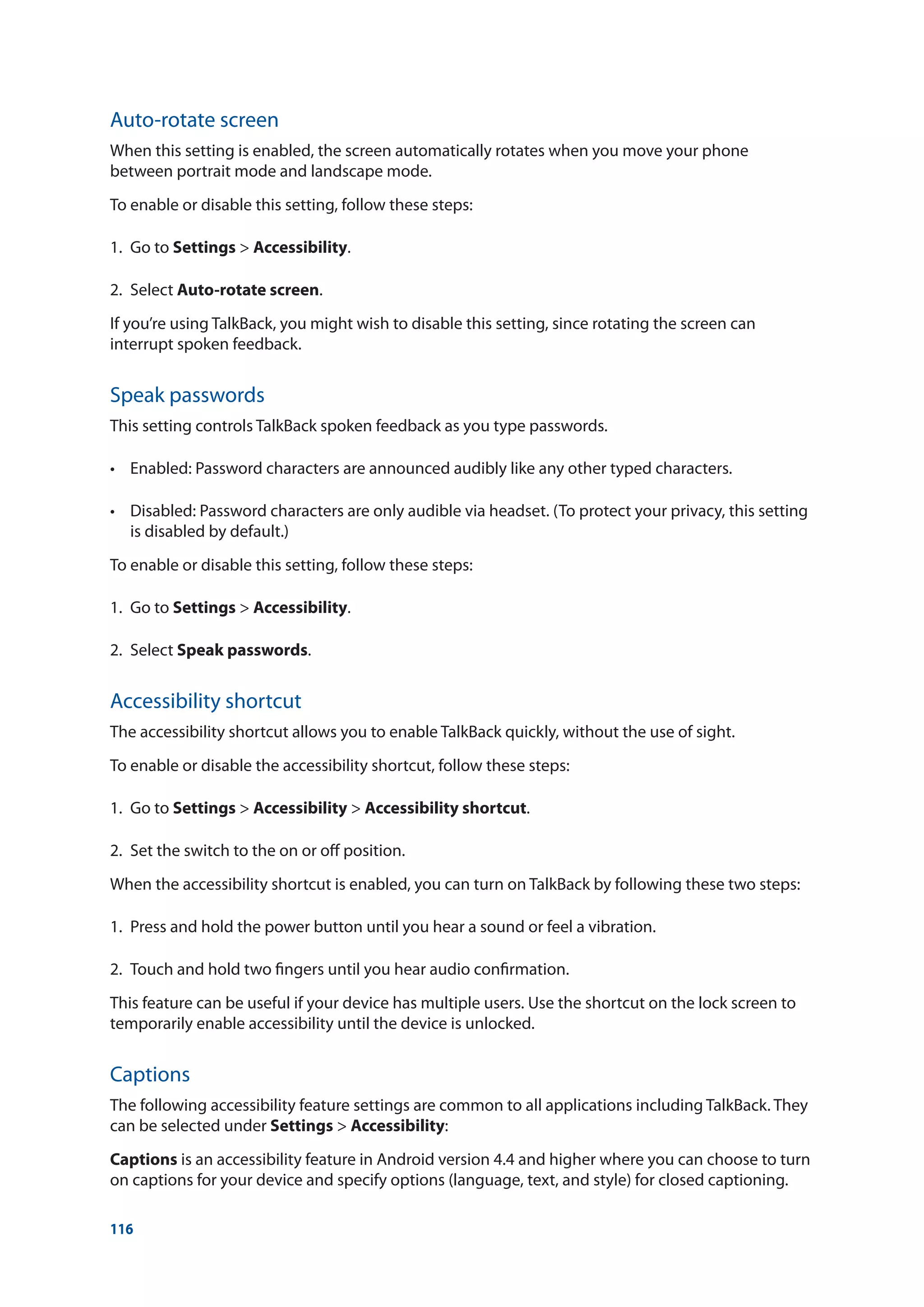116
Auto-rotate screen
When this setting is enabled, the screen automatically rotates when you move your phone
between portrait mode and landscape mode.
To enable or disable this setting, follow these steps:
1.	 Go to Settings  Accessibility.
2.	Select Auto-rotate screen.
If you’re using TalkBack, you might wish to disable this setting, since rotating the screen can
interrupt spoken feedback.
Speak passwords
This setting controls TalkBack spoken feedback as you type passwords.
•	 Enabled: Password characters are announced audibly like any other typed characters.
•	 Disabled: Password characters are only audible via headset. (To protect your privacy, this setting
is disabled by default.)
To enable or disable this setting, follow these steps:
1.	 Go to Settings  Accessibility.
2.	Select Speak passwords.
Accessibility shortcut
The accessibility shortcut allows you to enable TalkBack quickly, without the use of sight.
To enable or disable the accessibility shortcut, follow these steps:
1.	 Go to Settings  Accessibility  Accessibility shortcut.
2.	 Set the switch to the on or off position.
When the accessibility shortcut is enabled, you can turn on TalkBack by following these two steps:
1.	 Press and hold the power button until you hear a sound or feel a vibration.
2.	 Touch and hold two fingers until you hear audio confirmation.
This feature can be useful if your device has multiple users. Use the shortcut on the lock screen to
temporarily enable accessibility until the device is unlocked.
Captions
The following accessibility feature settings are common to all applications including TalkBack. They
can be selected under Settings  Accessibility:
Captions is an accessibility feature in Android version 4.4 and higher where you can choose to turn
on captions for your device and specify options (language, text, and style) for closed captioning.
 