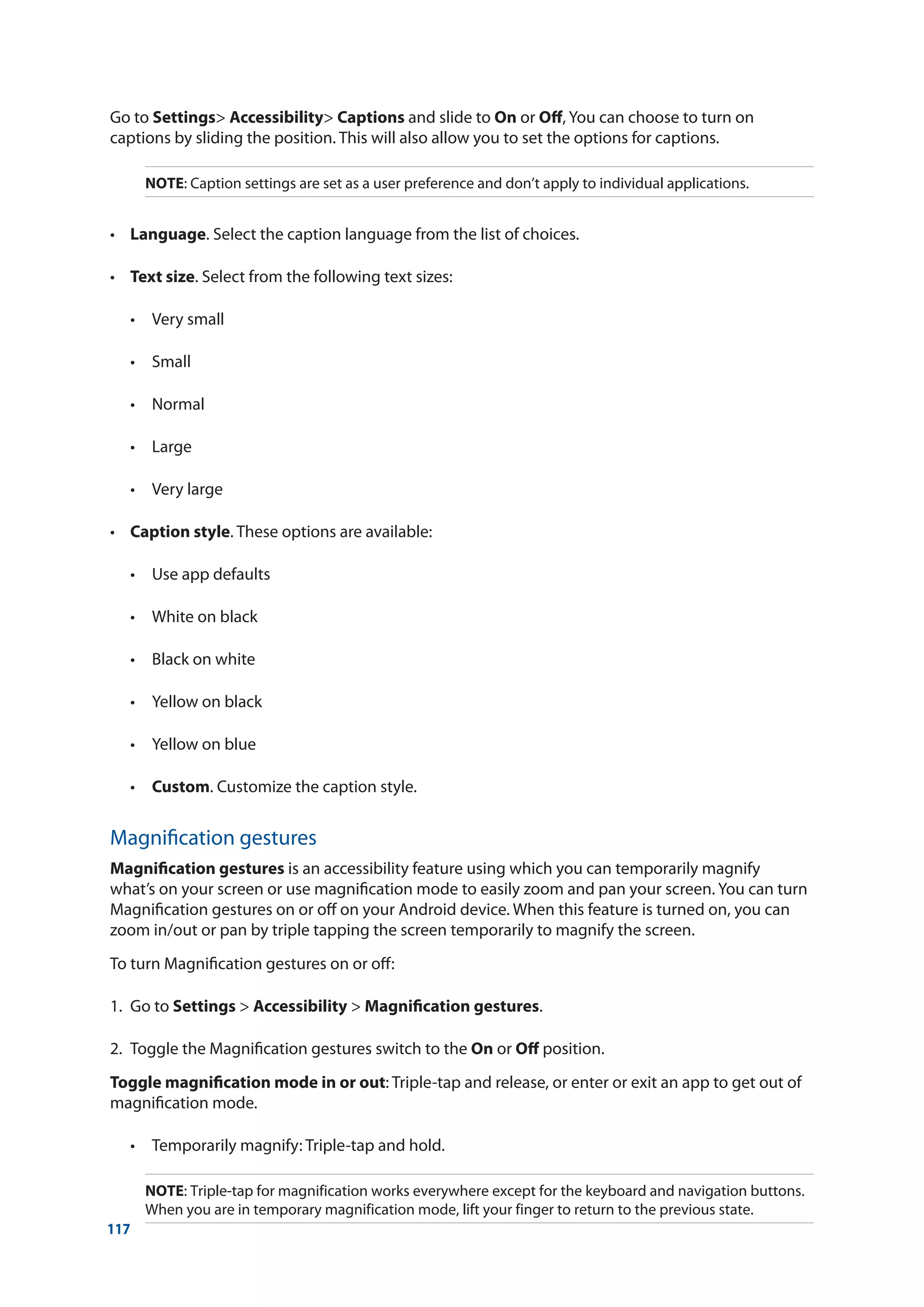 117
Go to Settings Accessibility Captions and slide to On or Off, You can choose to turn on
captions by sliding the position. This will also allow you to set the options for captions.
NOTE: Caption settings are set as a user preference and don’t apply to individual applications.
•	 Language. Select the caption language from the list of choices.
•	 Text size. Select from the following text sizes:
	 •	 Very small
	 •	 Small
	 •	 Normal
	 •	 Large
	 •	 Very large
•	 Caption style. These options are available:
	 •	 Use app defaults
	 •	 White on black
	 •	 Black on white
	 •	 Yellow on black
	 •	 Yellow on blue
	 •	 Custom. Customize the caption style.
Magnification gestures
Magnification gestures is an accessibility feature using which you can temporarily magnify
what’s on your screen or use magnification mode to easily zoom and pan your screen. You can turn
Magnification gestures on or off on your Android device. When this feature is turned on, you can
zoom in/out or pan by triple tapping the screen temporarily to magnify the screen.
To turn Magnification gestures on or off:
1.	 Go to Settings  Accessibility  Magnification gestures.
2.	 Toggle the Magnification gestures switch to the On or Off position.
Toggle magnification mode in or out: Triple-tap and release, or enter or exit an app to get out of
magnification mode.
	 •	 Temporarily magnify: Triple-tap and hold.
NOTE: Triple-tap for magnification works everywhere except for the keyboard and navigation buttons.
When you are in temporary magnification mode, lift your finger to return to the previous state.
 