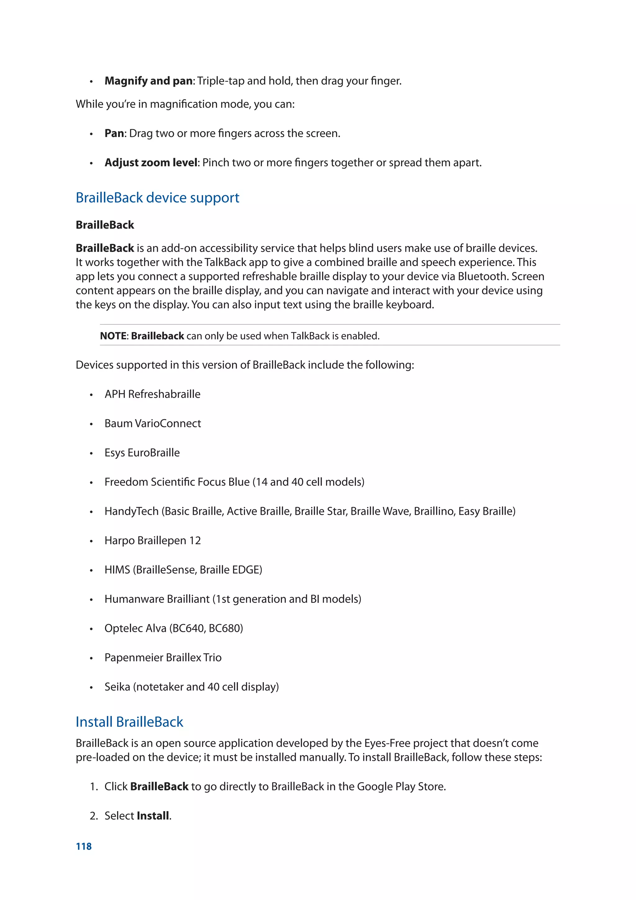 118
	 •	 Magnify and pan: Triple-tap and hold, then drag your finger.
While you’re in magnification mode, you can:
	 •	 Pan: Drag two or more fingers across the screen.
	 •	 Adjust zoom level: Pinch two or more fingers together or spread them apart.
BrailleBack device support
BrailleBack
BrailleBack is an add-on accessibility service that helps blind users make use of braille devices.
It works together with the TalkBack app to give a combined braille and speech experience. This
app lets you connect a supported refreshable braille display to your device via Bluetooth. Screen
content appears on the braille display, and you can navigate and interact with your device using
the keys on the display. You can also input text using the braille keyboard.
NOTE: Brailleback can only be used when TalkBack is enabled.
Devices supported in this version of BrailleBack include the following:
	 •	 APH Refreshabraille
	 •	 Baum VarioConnect
	 •	 Esys EuroBraille
	 •	 Freedom Scientific Focus Blue (14 and 40 cell models)
	 •	 HandyTech (Basic Braille, Active Braille, Braille Star, Braille Wave, Braillino, Easy Braille)
	 •	 Harpo Braillepen 12
	 •	 HIMS (BrailleSense, Braille EDGE)
	 •	 Humanware Brailliant (1st generation and BI models)
	 •	 Optelec Alva (BC640, BC680)
	 •	 Papenmeier Braillex Trio
	 •	 Seika (notetaker and 40 cell display)
Install BrailleBack
BrailleBack is an open source application developed by the Eyes-Free project that doesn’t come
pre-loaded on the device; it must be installed manually. To install BrailleBack, follow these steps:
	 1.	Click BrailleBack to go directly to BrailleBack in the Google Play Store.
	 2.	Select Install.
 