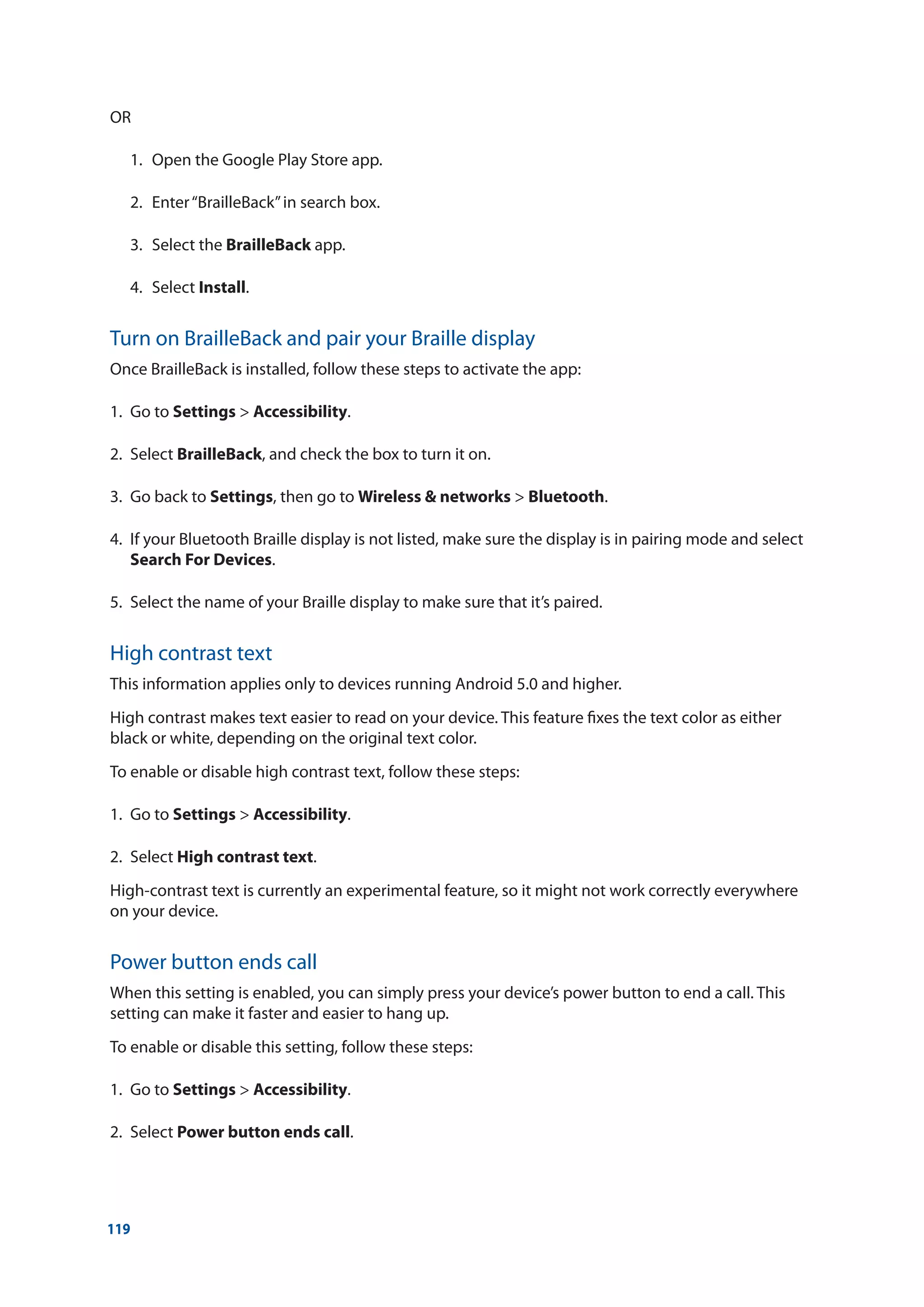 119
OR
	 1.	 Open the Google Play Store app.
	 2.	 Enter“BrailleBack”in search box.
	 3.	 Select the BrailleBack app.
	 4.	Select Install.
Turn on BrailleBack and pair your Braille display
Once BrailleBack is installed, follow these steps to activate the app:
1.	 Go to Settings  Accessibility.
2.	Select BrailleBack, and check the box to turn it on.
3.	 Go back to Settings, then go to Wireless  networks  Bluetooth.
4.	 If your Bluetooth Braille display is not listed, make sure the display is in pairing mode and select
Search For Devices.
5.	 Select the name of your Braille display to make sure that it’s paired.
High contrast text
This information applies only to devices running Android 5.0 and higher.
High contrast makes text easier to read on your device. This feature fixes the text color as either
black or white, depending on the original text color.
To enable or disable high contrast text, follow these steps:
1.	 Go to Settings  Accessibility.
2.	Select High contrast text.
High-contrast text is currently an experimental feature, so it might not work correctly everywhere
on your device.
Power button ends call
When this setting is enabled, you can simply press your device’s power button to end a call. This
setting can make it faster and easier to hang up.
To enable or disable this setting, follow these steps:
1.	 Go to Settings  Accessibility.
2.	Select Power button ends call.
 
