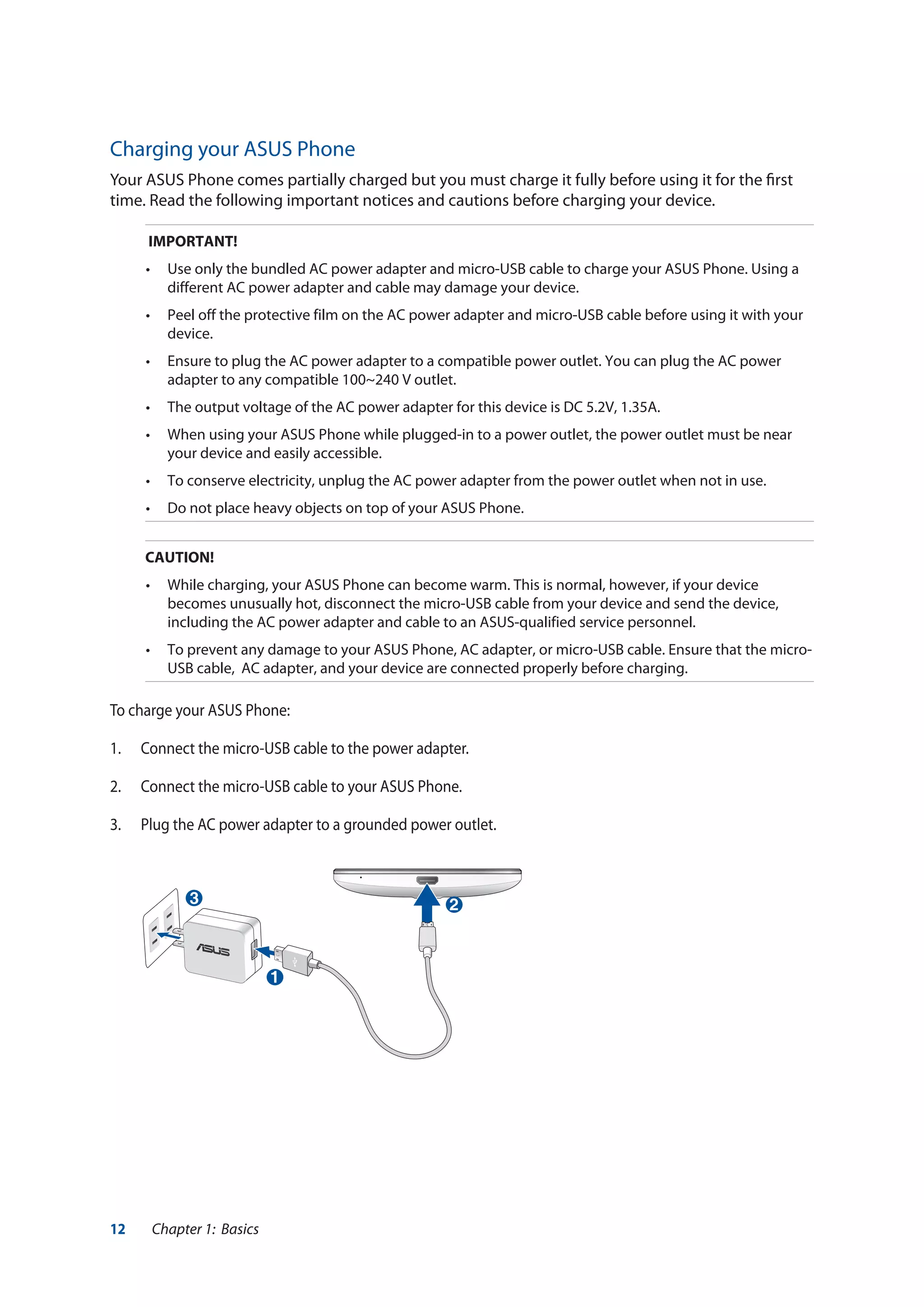 12 Chapter 1: Basics
Charging your ASUS Phone
Your ASUS Phone comes partially charged but you must charge it fully before using it for the first
time. Read the following important notices and cautions before charging your device.
IMPORTANT!
•	 Use only the bundled AC power adapter and micro-USB cable to charge your ASUS Phone. Using a
different AC power adapter and cable may damage your device.
•	 Peel off the protective film on the AC power adapter and micro-USB cable before using it with your
device.
•	 Ensure to plug the AC power adapter to a compatible power outlet. You can plug the AC power
adapter to any compatible 100~240 V outlet.
•	 The output voltage of the AC power adapter for this device is DC 5.2V, 1.35A.
•	 When using your ASUS Phone while plugged-in to a power outlet, the power outlet must be near
your device and easily accessible.
•	 To conserve electricity, unplug the AC power adapter from the power outlet when not in use.
•	 Do not place heavy objects on top of your ASUS Phone.
CAUTION!
•	 While charging, your ASUS Phone can become warm. This is normal, however, if your device
becomes unusually hot, disconnect the micro-USB cable from your device and send the device,
including the AC power adapter and cable to an ASUS-qualified service personnel.
•	 To prevent any damage to your ASUS Phone, AC adapter, or micro-USB cable. Ensure that the micro-
USB cable, AC adapter, and your device are connected properly before charging.
To charge your ASUS Phone:
1. 	 Connect the micro-USB cable to the power adapter.
2. 	 Connect the micro-USB cable to your ASUS Phone.
3.	 Plug the AC power adapter to a grounded power outlet.
3
1
2
 