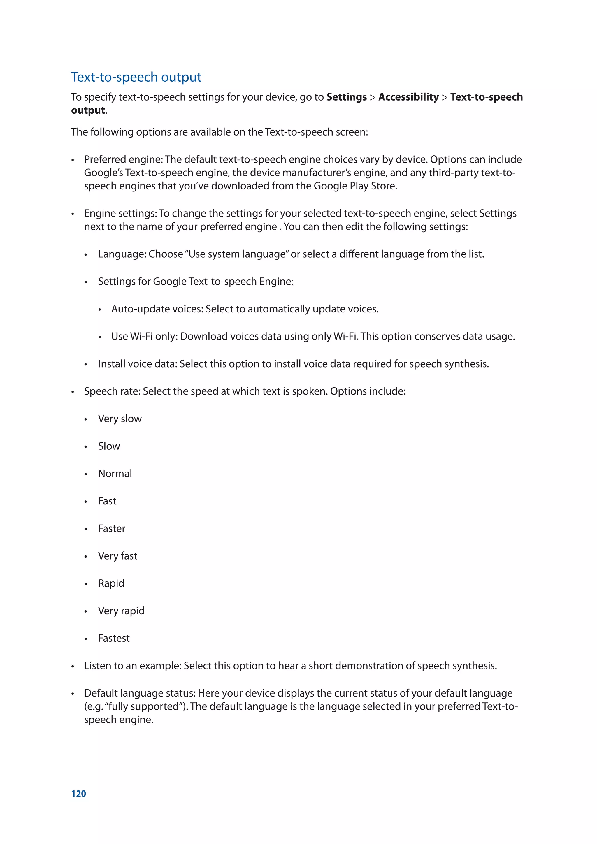120
Text-to-speech output
To specify text-to-speech settings for your device, go to Settings  Accessibility  Text-to-speech
output.
The following options are available on the Text-to-speech screen:
•	 Preferred engine: The default text-to-speech engine choices vary by device. Options can include
Google’s Text-to-speech engine, the device manufacturer’s engine, and any third-party text-to-
speech engines that you’ve downloaded from the Google Play Store.
•	 Engine settings: To change the settings for your selected text-to-speech engine, select Settings
next to the name of your preferred engine . You can then edit the following settings:
	 •	 Language: Choose“Use system language”or select a different language from the list.
	 •	 Settings for Google Text-to-speech Engine:
	 	 •	 Auto-update voices: Select to automatically update voices.
	 	 •	 Use Wi-Fi only: Download voices data using only Wi-Fi. This option conserves data usage.
	 •	 Install voice data: Select this option to install voice data required for speech synthesis.
•	 Speech rate: Select the speed at which text is spoken. Options include:
	 •	 Very slow
	 •	 Slow
	 •	 Normal
	 •	 Fast
	 •	 Faster
	 •	 Very fast
	 •	 Rapid
	 •	 Very rapid
	 •	 Fastest
•	 Listen to an example: Select this option to hear a short demonstration of speech synthesis.
•	 Default language status: Here your device displays the current status of your default language
(e.g.“fully supported”). The default language is the language selected in your preferred Text-to-
speech engine.
 