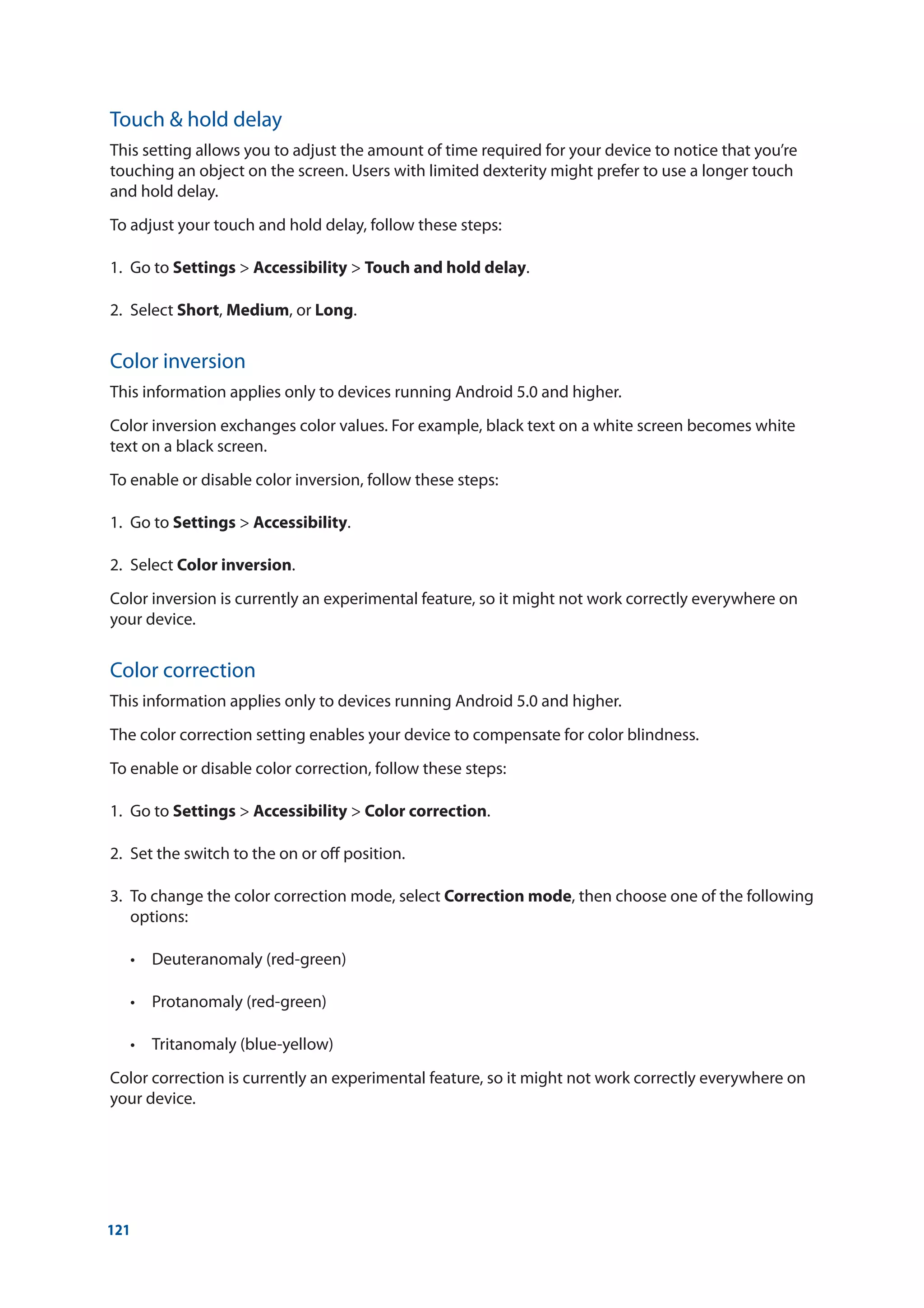 121
Touch  hold delay
This setting allows you to adjust the amount of time required for your device to notice that you’re
touching an object on the screen. Users with limited dexterity might prefer to use a longer touch
and hold delay.
To adjust your touch and hold delay, follow these steps:
1.	 Go to Settings  Accessibility  Touch and hold delay.
2.	Select Short, Medium, or Long.
Color inversion
This information applies only to devices running Android 5.0 and higher.
Color inversion exchanges color values. For example, black text on a white screen becomes white
text on a black screen.
To enable or disable color inversion, follow these steps:
1.	 Go to Settings  Accessibility.
2.	Select Color inversion.
Color inversion is currently an experimental feature, so it might not work correctly everywhere on
your device.
Color correction
This information applies only to devices running Android 5.0 and higher.
The color correction setting enables your device to compensate for color blindness.
To enable or disable color correction, follow these steps:
1.	 Go to Settings  Accessibility  Color correction.
2.	 Set the switch to the on or off position.
3.	 To change the color correction mode, select Correction mode, then choose one of the following
options:
	 •	 Deuteranomaly (red-green)
	 •	 Protanomaly (red-green)
	 •	 Tritanomaly (blue-yellow)
Color correction is currently an experimental feature, so it might not work correctly everywhere on
your device.
 
