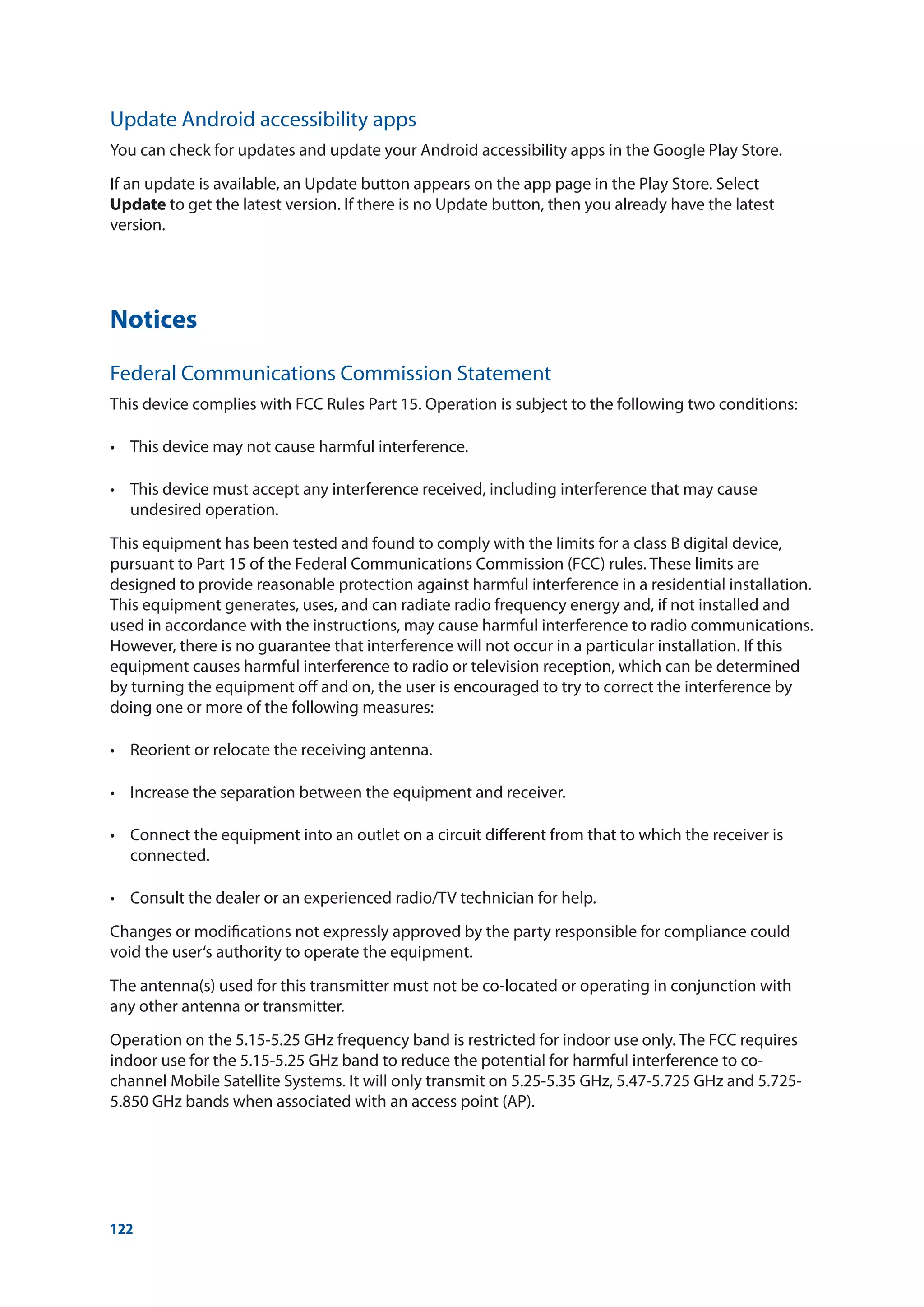 122
Notices
Federal Communications Commission Statement
This device complies with FCC Rules Part 15. Operation is subject to the following two conditions:
•	 This device may not cause harmful interference.
•	 This device must accept any interference received, including interference that may cause
undesired operation.
This equipment has been tested and found to comply with the limits for a class B digital device,
pursuant to Part 15 of the Federal Communications Commission (FCC) rules. These limits are
designed to provide reasonable protection against harmful interference in a residential installation.
This equipment generates, uses, and can radiate radio frequency energy and, if not installed and
used in accordance with the instructions, may cause harmful interference to radio communications.
However, there is no guarantee that interference will not occur in a particular installation. If this
equipment causes harmful interference to radio or television reception, which can be determined
by turning the equipment off and on, the user is encouraged to try to correct the interference by
doing one or more of the following measures:
•	 Reorient or relocate the receiving antenna.
• 	 Increase the separation between the equipment and receiver.
• 	 Connect the equipment into an outlet on a circuit different from that to which the receiver is
connected.
• 	 Consult the dealer or an experienced radio/TV technician for help.
Changes or modifications not expressly approved by the party responsible for compliance could
void the user‘s authority to operate the equipment.
The antenna(s) used for this transmitter must not be co-located or operating in conjunction with
any other antenna or transmitter.
Operation on the 5.15-5.25 GHz frequency band is restricted for indoor use only. The FCC requires
indoor use for the 5.15-5.25 GHz band to reduce the potential for harmful interference to co-
channel Mobile Satellite Systems. It will only transmit on 5.25-5.35 GHz, 5.47-5.725 GHz and 5.725-
5.850 GHz bands when associated with an access point (AP).
Update Android accessibility apps
You can check for updates and update your Android accessibility apps in the Google Play Store.
If an update is available, an Update button appears on the app page in the Play Store. Select
Update to get the latest version. If there is no Update button, then you already have the latest
version.
 