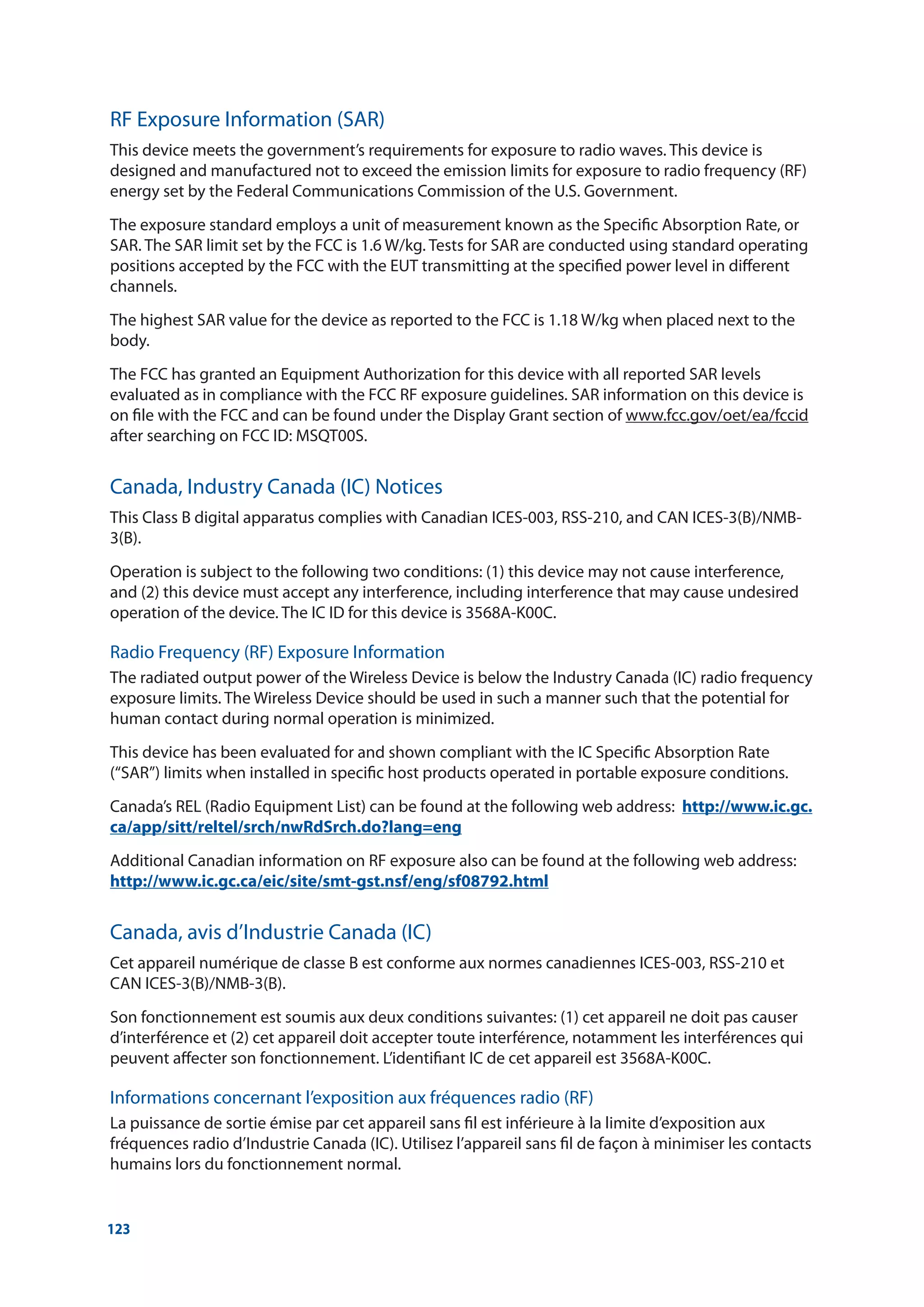 123
RF Exposure Information (SAR)
This device meets the government’s requirements for exposure to radio waves. This device is
designed and manufactured not to exceed the emission limits for exposure to radio frequency (RF)
energy set by the Federal Communications Commission of the U.S. Government.
The exposure standard employs a unit of measurement known as the Specific Absorption Rate, or
SAR. The SAR limit set by the FCC is 1.6 W/kg. Tests for SAR are conducted using standard operating
positions accepted by the FCC with the EUT transmitting at the specified power level in different
channels.
The highest SAR value for the device as reported to the FCC is 1.18 W/kg when placed next to the
body.
The FCC has granted an Equipment Authorization for this device with all reported SAR levels
evaluated as in compliance with the FCC RF exposure guidelines. SAR information on this device is
on file with the FCC and can be found under the Display Grant section of www.fcc.gov/oet/ea/fccid
after searching on FCC ID: MSQT00S.
Canada, Industry Canada (IC) Notices
This Class B digital apparatus complies with Canadian ICES-003, RSS-210, and CAN ICES-3(B)/NMB-
3(B).
Operation is subject to the following two conditions: (1) this device may not cause interference,
and (2) this device must accept any interference, including interference that may cause undesired
operation of the device. The IC ID for this device is 3568A-K00C.
Radio Frequency (RF) Exposure Information
The radiated output power of the Wireless Device is below the Industry Canada (IC) radio frequency
exposure limits. The Wireless Device should be used in such a manner such that the potential for
human contact during normal operation is minimized.
This device has been evaluated for and shown compliant with the IC Specific Absorption Rate
(“SAR”) limits when installed in specific host products operated in portable exposure conditions.
Canada’s REL (Radio Equipment List) can be found at the following web address: http://www.ic.gc.
ca/app/sitt/reltel/srch/nwRdSrch.do?lang=eng
Additional Canadian information on RF exposure also can be found at the following web address:
http://www.ic.gc.ca/eic/site/smt-gst.nsf/eng/sf08792.html
Canada, avis d’Industrie Canada (IC)
Cet appareil numérique de classe B est conforme aux normes canadiennes ICES-003, RSS-210 et
CAN ICES-3(B)/NMB-3(B).
Son fonctionnement est soumis aux deux conditions suivantes: (1) cet appareil ne doit pas causer
d’interférence et (2) cet appareil doit accepter toute interférence, notamment les interférences qui
peuvent affecter son fonctionnement. L’identifiant IC de cet appareil est 3568A-K00C.
Informations concernant l’exposition aux fréquences radio (RF)
La puissance de sortie émise par cet appareil sans fil est inférieure à la limite d’exposition aux
fréquences radio d’Industrie Canada (IC). Utilisez l’appareil sans fil de façon à minimiser les contacts
humains lors du fonctionnement normal.
 