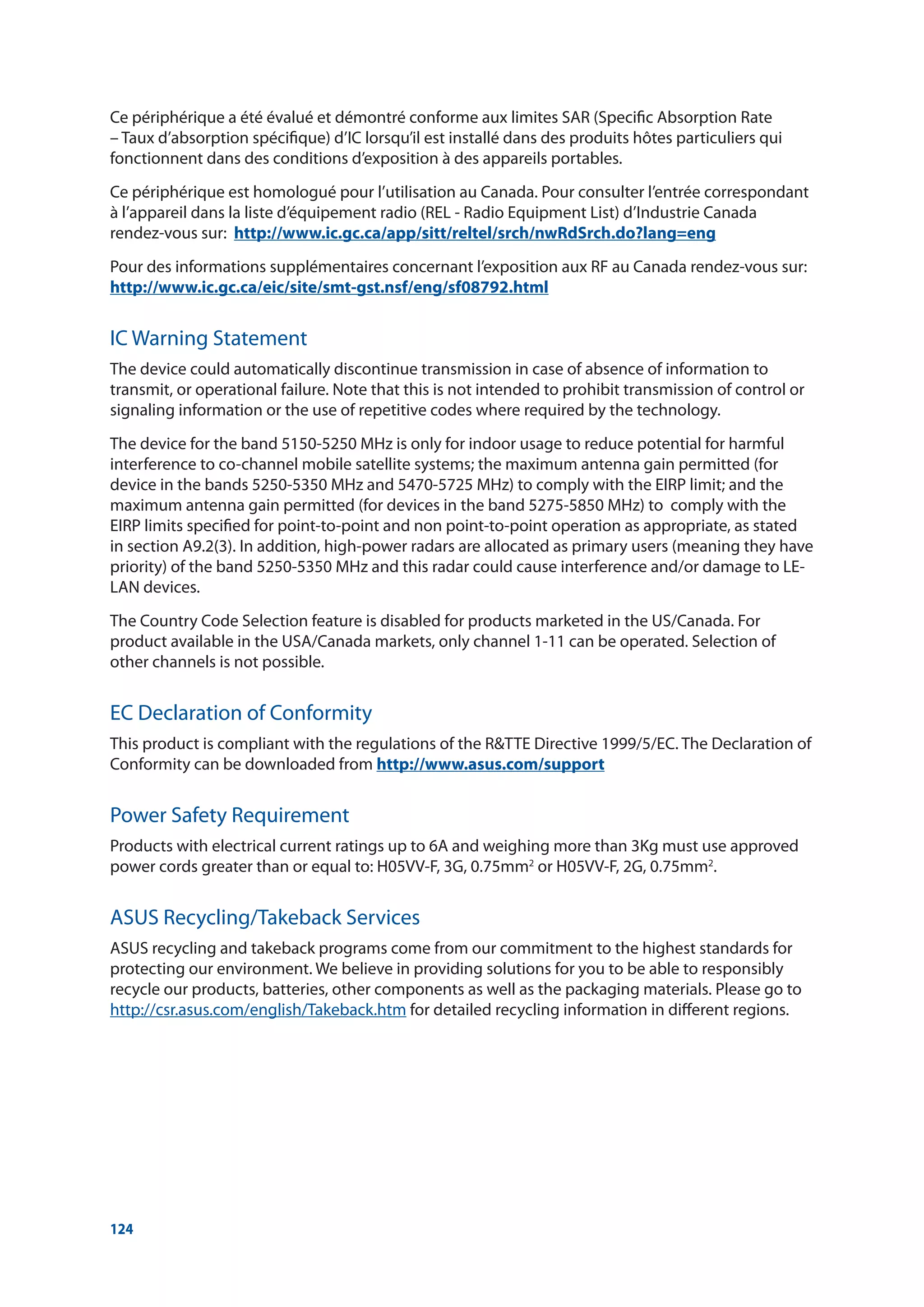 124
Ce périphérique a été évalué et démontré conforme aux limites SAR (Specific Absorption Rate
– Taux d’absorption spécifique) d’IC lorsqu’il est installé dans des produits hôtes particuliers qui
fonctionnent dans des conditions d’exposition à des appareils portables.
Ce périphérique est homologué pour l’utilisation au Canada. Pour consulter l’entrée correspondant
à l’appareil dans la liste d’équipement radio (REL - Radio Equipment List) d’Industrie Canada
rendez-vous sur: http://www.ic.gc.ca/app/sitt/reltel/srch/nwRdSrch.do?lang=eng
Pour des informations supplémentaires concernant l’exposition aux RF au Canada rendez-vous sur:
http://www.ic.gc.ca/eic/site/smt-gst.nsf/eng/sf08792.html
IC Warning Statement
The device could automatically discontinue transmission in case of absence of information to
transmit, or operational failure. Note that this is not intended to prohibit transmission of control or
signaling information or the use of repetitive codes where required by the technology.
The device for the band 5150-5250 MHz is only for indoor usage to reduce potential for harmful
interference to co-channel mobile satellite systems; the maximum antenna gain permitted (for
device in the bands 5250-5350 MHz and 5470-5725 MHz) to comply with the EIRP limit; and the
maximum antenna gain permitted (for devices in the band 5275-5850 MHz) to comply with the
EIRP limits specified for point-to-point and non point-to-point operation as appropriate, as stated
in section A9.2(3). In addition, high-power radars are allocated as primary users (meaning they have
priority) of the band 5250-5350 MHz and this radar could cause interference and/or damage to LE-
LAN devices.
The Country Code Selection feature is disabled for products marketed in the US/Canada. For
product available in the USA/Canada markets, only channel 1-11 can be operated. Selection of
other channels is not possible.
EC Declaration of Conformity
This product is compliant with the regulations of the RTTE Directive 1999/5/EC. The Declaration of
Conformity can be downloaded from http://www.asus.com/support
Power Safety Requirement
Products with electrical current ratings up to 6A and weighing more than 3Kg must use approved
power cords greater than or equal to: H05VV-F, 3G, 0.75mm2
or H05VV-F, 2G, 0.75mm2
.
ASUS Recycling/Takeback Services
ASUS recycling and takeback programs come from our commitment to the highest standards for
protecting our environment. We believe in providing solutions for you to be able to responsibly
recycle our products, batteries, other components as well as the packaging materials. Please go to
http://csr.asus.com/english/Takeback.htm for detailed recycling information in different regions.
 