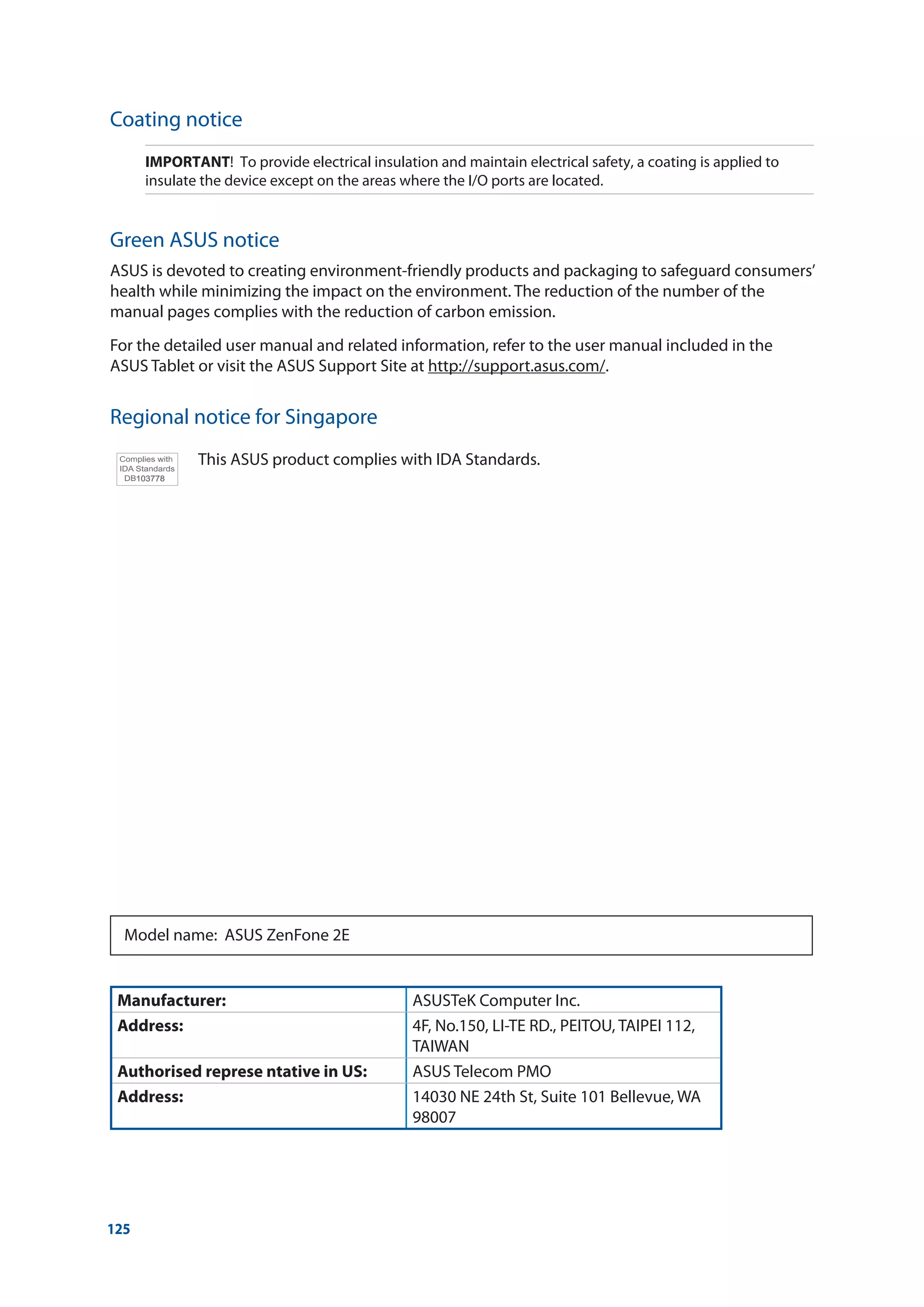 125
Coating notice
IMPORTANT! To provide electrical insulation and maintain electrical safety, a coating is applied to
insulate the device except on the areas where the I/O ports are located.
Green ASUS notice
ASUS is devoted to creating environment-friendly products and packaging to safeguard consumers’
health while minimizing the impact on the environment. The reduction of the number of the
manual pages complies with the reduction of carbon emission.
For the detailed user manual and related information, refer to the user manual included in the
ASUS Tablet or visit the ASUS Support Site at http://support.asus.com/.
Regional notice for Singapore
This ASUS product complies with IDA Standards.
Manufacturer: ASUSTeK Computer Inc.
Address: 4F, No.150, LI-TE RD., PEITOU, TAIPEI 112,
TAIWAN
Authorised represe ntative in US: ASUS Telecom PMO
Address: 14030 NE 24th St, Suite 101 Bellevue, WA
98007
Model name: ASUS ZenFone 2E
 