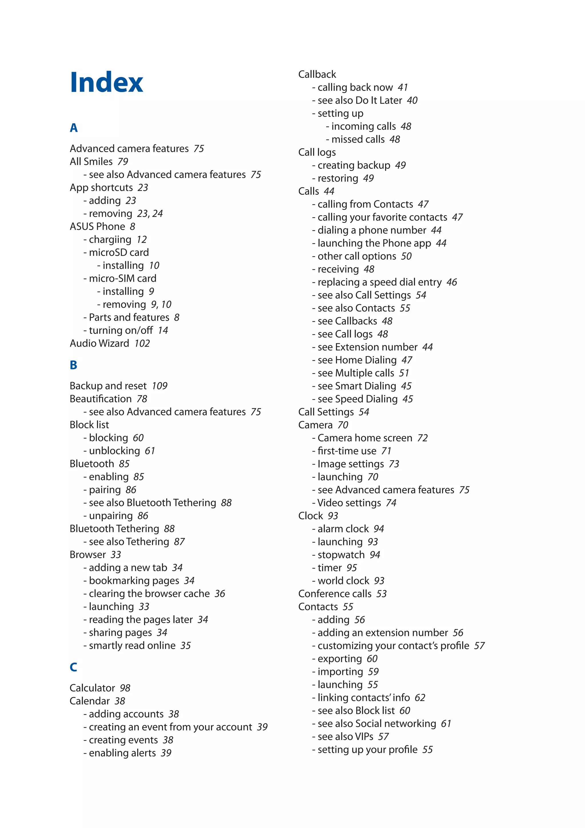 Index
A
Advanced camera features­ 75
All Smiles­ 79
- see also Advanced camera features­ 75
App shortcuts­ 23
- adding­ 23
- removing­ 23, 24
ASUS Phone­ 8
- chargiing­ 12
- microSD card
- installing­ 10
- micro-SIM card
- installing­ 9
- removing­ 9, 10
- Parts and features­ 8
- turning on/off­  14
Audio Wizard­ 102
B
Backup and reset­ 109
Beautification­ 78
- see also Advanced camera features­ 75
Block list
- blocking­ 60
- unblocking­ 61
Bluetooth­ 85
- enabling­ 85
- pairing­ 86
- see also Bluetooth Tethering­ 88
- unpairing­ 86
Bluetooth Tethering­ 88
- see also Tethering­ 87
Browser­ 33
- adding a new tab­ 34
- bookmarking pages­ 34
- clearing the browser cache­ 36
- launching­ 33
- reading the pages later­ 34
- sharing pages­ 34
- smartly read online­ 35
C
Calculator­ 98
Calendar­ 38
- adding accounts­ 38
- creating an event from your account­ 39
- creating events­ 38
- enabling alerts­ 39
Callback
- calling back now­ 41
- see also Do It Later­ 40
- setting up
- incoming calls­ 48
- missed calls­ 48
Call logs
- creating backup­ 49
- restoring­ 49
Calls­ 44
- calling from Contacts­ 47
- calling your favorite contacts­ 47
- dialing a phone number­ 44
- launching the Phone app­ 44
- other call options­ 50
- receiving­ 48
- replacing a speed dial entry­ 46
- see also Call Settings­ 54
- see also Contacts­ 55
- see Callbacks­ 48
- see Call logs­ 48
- see Extension number­ 44
- see Home Dialing­ 47
- see Multiple calls­ 51
- see Smart Dialing­ 45
- see Speed Dialing­ 45
Call Settings­ 54
Camera­ 70
- Camera home screen­ 72
- first-time use­ 71
- Image settings­ 73
- launching­ 70
- see Advanced camera features­ 75
- Video settings­ 74
Clock­ 93
- alarm clock­ 94
- launching­ 93
- stopwatch­ 94
- timer­ 95
- world clock­ 93
Conference calls­ 53
Contacts­ 55
- adding­ 56
- adding an extension number­ 56
- customizing your contact’s profile­ 57
- exporting­ 60
- importing­ 59
- launching­ 55
- linking contacts’info­ 62
- see also Block list­ 60
- see also Social networking­ 61
- see also VIPs­ 57
- setting up your profile­ 55
Index
 