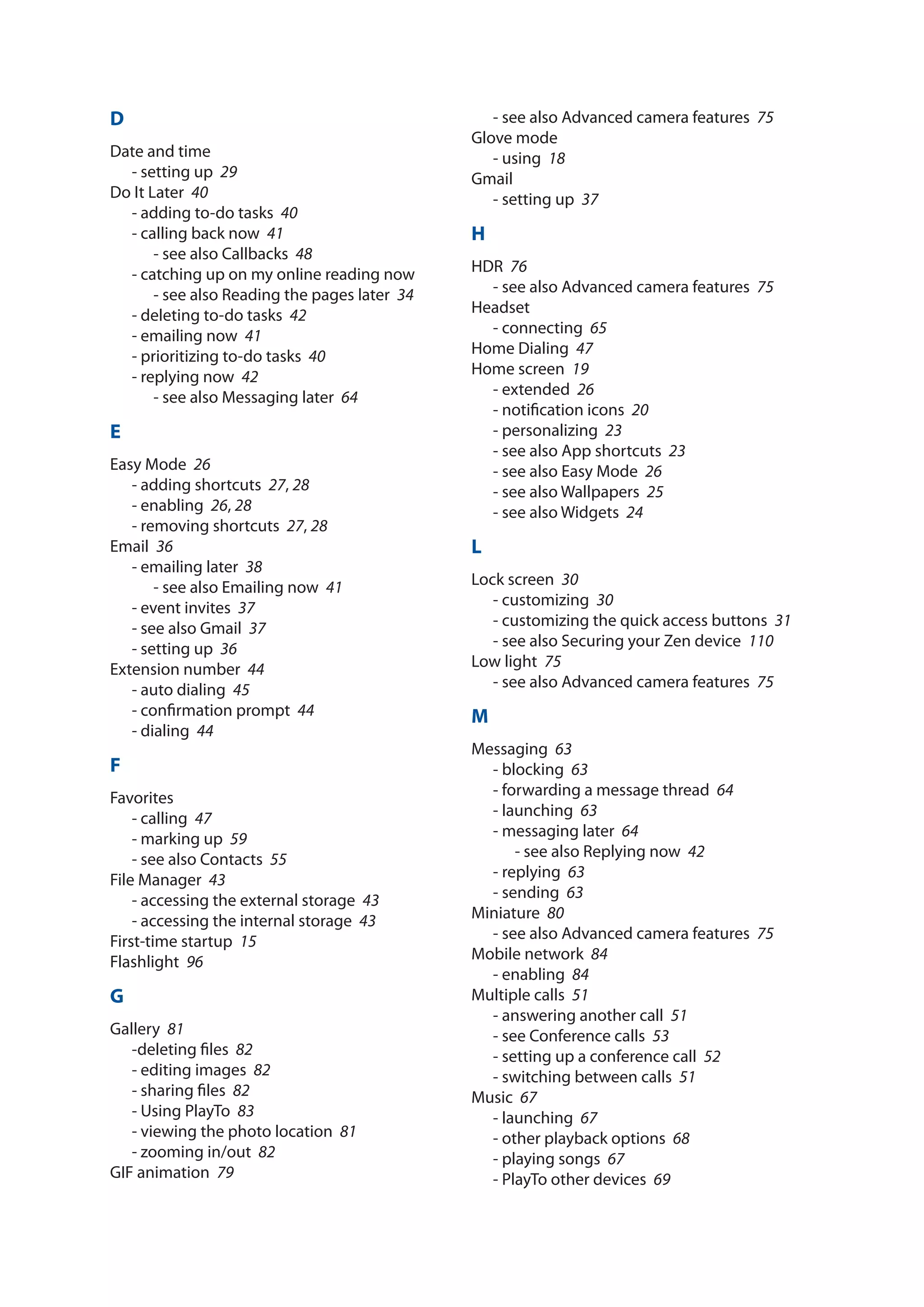 D
Date and time
- setting up­ 29
Do It Later­ 40
- adding to-do tasks­ 40
- calling back now­ 41
- see also Callbacks­ 48
- catching up on my online reading now
- see also Reading the pages later­ 34
- deleting to-do tasks­ 42
- emailing now­ 41
- prioritizing to-do tasks­ 40
- replying now­ 42
- see also Messaging later­ 64
E
Easy Mode­ 26
- adding shortcuts­ 27, 28
- enabling­ 26, 28
- removing shortcuts­ 27, 28
Email­ 36
- emailing later­ 38
- see also Emailing now­ 41
- event invites­ 37
- see also Gmail­ 37
- setting up­ 36
Extension number­ 44
- auto dialing­ 45
- confirmation prompt­ 44
- dialing­ 44
F
Favorites
- calling­ 47
- marking up­ 59
- see also Contacts­ 55
File Manager­ 43
- accessing the external storage­ 43
- accessing the internal storage­ 43
First-time startup­ 15
Flashlight­ 96
G
Gallery­ 81
-deleting files­ 82
- editing images­ 82
- sharing files­ 82
- Using PlayTo­ 83
- viewing the photo location­ 81
- zooming in/out­  82
GIF animation­ 79
- see also Advanced camera features­ 75
Glove mode
- using­ 18
Gmail
- setting up­ 37
H
HDR­ 76
- see also Advanced camera features­ 75
Headset
- connecting­ 65
Home Dialing­ 47
Home screen­ 19
- extended­ 26
- notification icons­ 20
- personalizing­ 23
- see also App shortcuts­ 23
- see also Easy Mode­ 26
- see also Wallpapers­ 25
- see also Widgets­ 24
L
Lock screen­ 30
- customizing­ 30
- customizing the quick access buttons­ 31
- see also Securing your Zen device­ 110
Low light­ 75
- see also Advanced camera features­ 75
M
Messaging­ 63
- blocking­ 63
- forwarding a message thread­ 64
- launching­ 63
- messaging later­ 64
- see also Replying now­ 42
- replying­ 63
- sending­ 63
Miniature­ 80
- see also Advanced camera features­ 75
Mobile network­ 84
- enabling­ 84
Multiple calls­ 51
- answering another call­ 51
- see Conference calls­ 53
- setting up a conference call­ 52
- switching between calls­ 51
Music­ 67
- launching­ 67
- other playback options­ 68
- playing songs­ 67
- PlayTo other devices­ 69
 
