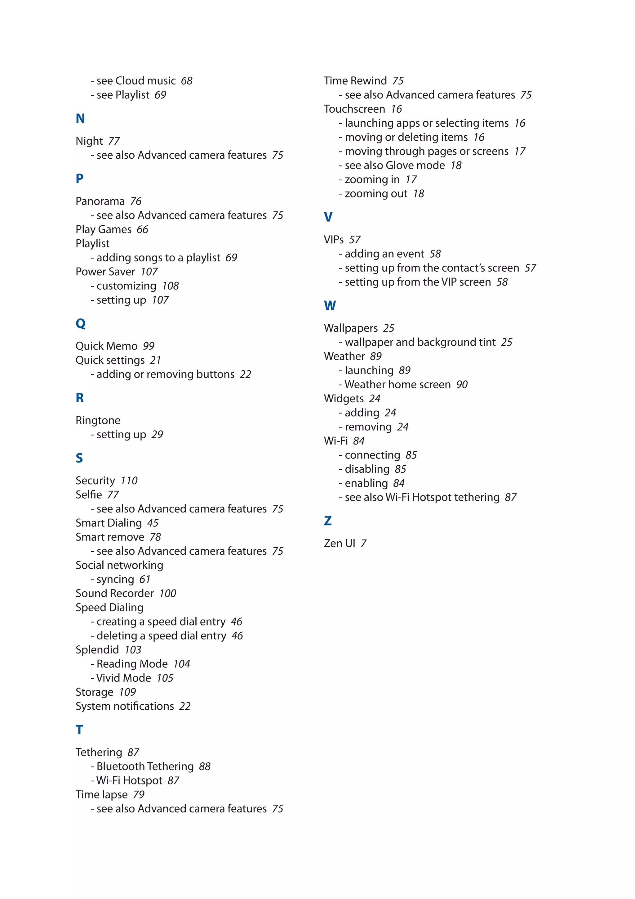 - see Cloud music­ 68
- see Playlist­ 69
N
Night­ 77
- see also Advanced camera features­ 75
P
Panorama­ 76
- see also Advanced camera features­ 75
Play Games­ 66
Playlist
- adding songs to a playlist­ 69
Power Saver­ 107
- customizing­ 108
- setting up­ 107
Q
Quick Memo­ 99
Quick settings­ 21
- adding or removing buttons­ 22
R
Ringtone
- setting up­ 29
S
Security­ 110
Selfie­ 77
- see also Advanced camera features­ 75
Smart Dialing­ 45
Smart remove­ 78
- see also Advanced camera features­ 75
Social networking
- syncing­ 61
Sound Recorder­ 100
Speed Dialing
- creating a speed dial entry­ 46
- deleting a speed dial entry­ 46
Splendid­ 103
- Reading Mode­ 104
- Vivid Mode­ 105
Storage­ 109
System notifications­ 22
T
Tethering­ 87
- Bluetooth Tethering­ 88
- Wi-Fi Hotspot­ 87
Time lapse­ 79
- see also Advanced camera features­ 75
Time Rewind­ 75
- see also Advanced camera features­ 75
Touchscreen­ 16
- launching apps or selecting items­ 16
- moving or deleting items­ 16
- moving through pages or screens­ 17
- see also Glove mode­ 18
- zooming in­ 17
- zooming out­ 18
V
VIPs­ 57
- adding an event­ 58
- setting up from the contact’s screen­ 57
- setting up from the VIP screen­ 58
W
Wallpapers­ 25
- wallpaper and background tint­ 25
Weather­ 89
- launching­ 89
- Weather home screen­ 90
Widgets­ 24
- adding­ 24
- removing­ 24
Wi-Fi­ 84
- connecting­ 85
- disabling­ 85
- enabling­ 84
- see also Wi-Fi Hotspot tethering­ 87
Z
Zen UI­ 7
 