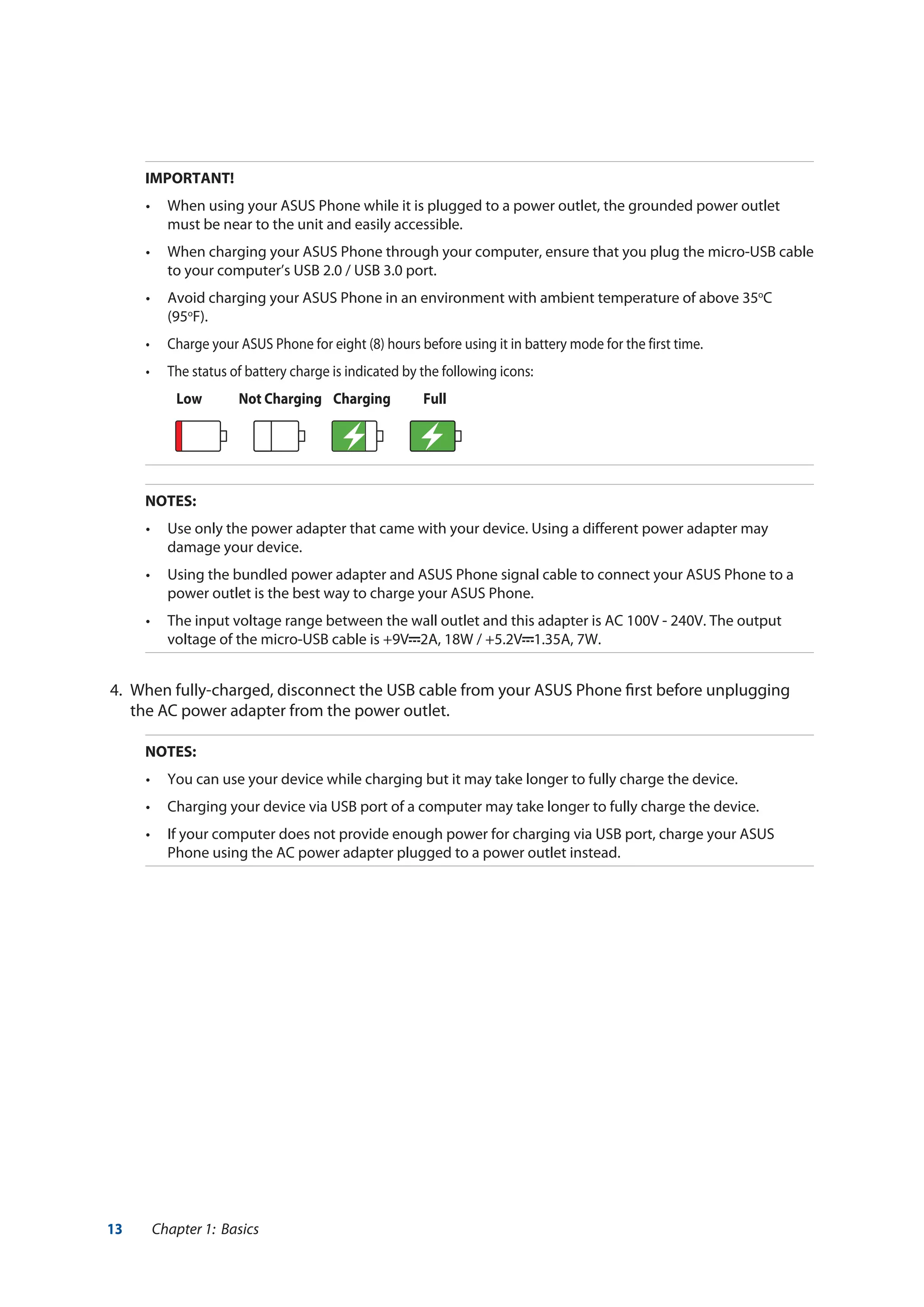 13 Chapter 1: Basics
IMPORTANT!
•	 When using your ASUS Phone while it is plugged to a power outlet, the grounded power outlet
must be near to the unit and easily accessible.
•	 When charging your ASUS Phone through your computer, ensure that you plug the micro-USB cable
to your computer’s USB 2.0 / USB 3.0 port.
•	 Avoid charging your ASUS Phone in an environment with ambient temperature of above 35o
C
(95o
F).
•	 Charge your ASUS Phone for eight (8) hours before using it in battery mode for the first time.
•	 The status of battery charge is indicated by the following icons:
	 Low 	 Not Charging Charging Full
	 
NOTES:
•	 Use only the power adapter that came with your device. Using a different power adapter may
damage your device.
•	 Using the bundled power adapter and ASUS Phone signal cable to connect your ASUS Phone to a
power outlet is the best way to charge your ASUS Phone.
•	 The input voltage range between the wall outlet and this adapter is AC 100V - 240V. The output
voltage of the micro-USB cable is +9V 2A, 18W / +5.2V 1.35A, 7W.
4.	 When fully-charged, disconnect the USB cable from your ASUS Phone first before unplugging
the AC power adapter from the power outlet.
NOTES:
•	 You can use your device while charging but it may take longer to fully charge the device.
•	 Charging your device via USB port of a computer may take longer to fully charge the device.
•	 If your computer does not provide enough power for charging via USB port, charge your ASUS
Phone using the AC power adapter plugged to a power outlet instead.
 