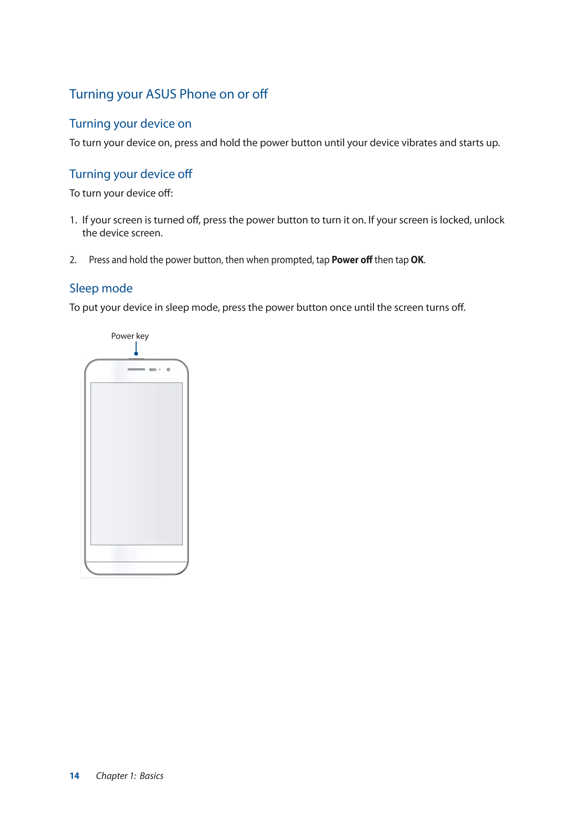 14 Chapter 1: Basics
Turning your ASUS Phone on or off
Turning your device on
To turn your device on, press and hold the power button until your device vibrates and starts up.
Turning your device off
To turn your device off:
1.	 If your screen is turned off, press the power button to turn it on. If your screen is locked, unlock
the device screen.
2.	 Press and hold the power button, then when prompted, tap Power off then tap OK.
Sleep mode
To put your device in sleep mode, press the power button once until the screen turns off.
Power key
 