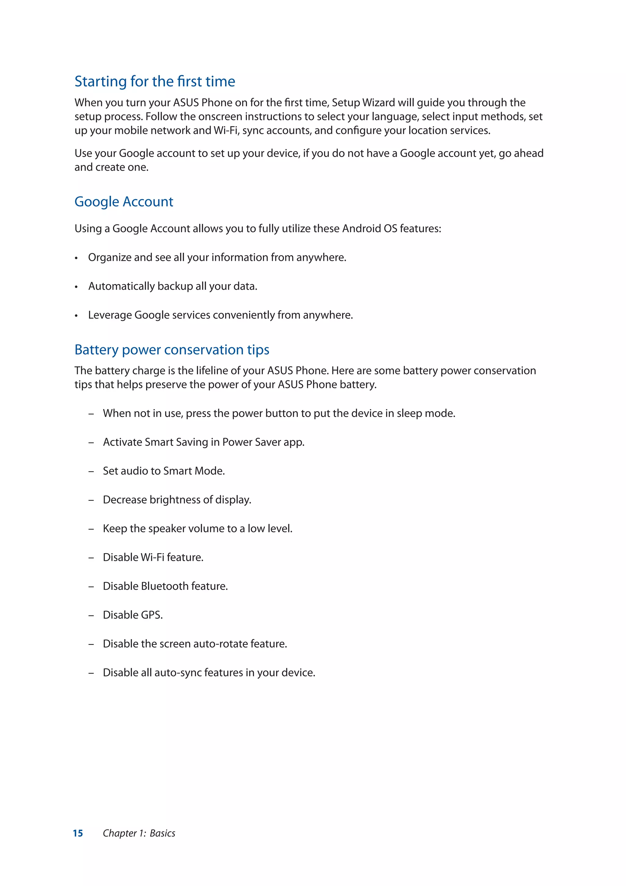 15 Chapter 1: Basics
Starting for the first time
When you turn your ASUS Phone on for the first time, Setup Wizard will guide you through the
setup process. Follow the onscreen instructions to select your language, select input methods, set
up your mobile network and Wi-Fi, sync accounts, and configure your location services.
Use your Google account to set up your device, if you do not have a Google account yet, go ahead
and create one.
Google Account
Using a Google Account allows you to fully utilize these Android OS features:
•	 Organize and see all your information from anywhere.
•	 Automatically backup all your data.
•	 Leverage Google services conveniently from anywhere.
Battery power conservation tips
The battery charge is the lifeline of your ASUS Phone. Here are some battery power conservation
tips that helps preserve the power of your ASUS Phone battery.
	 –	 When not in use, press the power button to put the device in sleep mode.
	 –	 Activate Smart Saving in Power Saver app.
	 –	 Set audio to Smart Mode.	
	 –	 Decrease brightness of display.
	 –	 Keep the speaker volume to a low level.
	 –	 Disable Wi-Fi feature.
	 –	 Disable Bluetooth feature.
	 –	 Disable GPS.
	 –	 Disable the screen auto-rotate feature.
	 –	 Disable all auto-sync features in your device.
 
