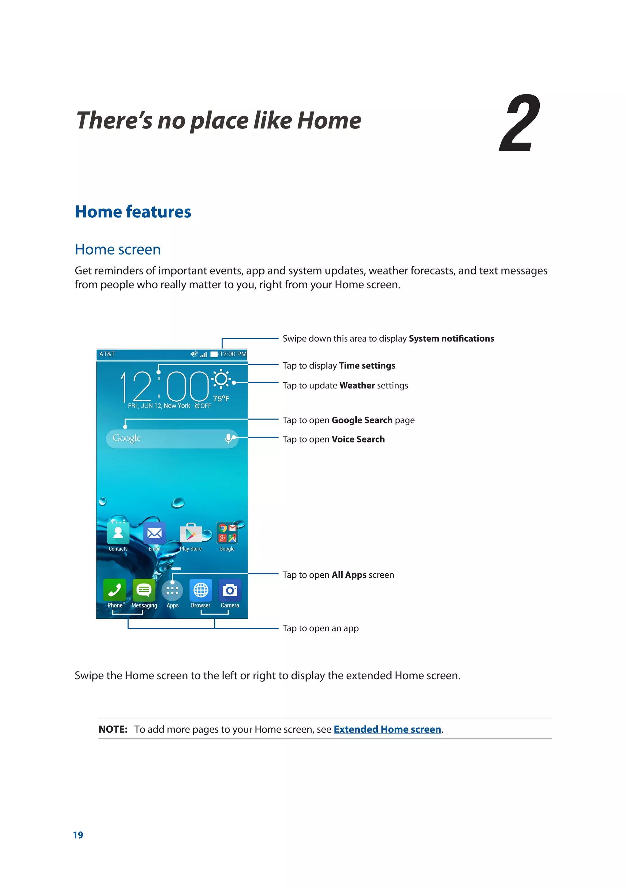 19
There’s no place like Home
2
2	 There’s no place like Home
Home features
Home screen
Get reminders of important events, app and system updates, weather forecasts, and text messages
from people who really matter to you, right from your Home screen.
Swipe the Home screen to the left or right to display the extended Home screen.
NOTE:	 To add more pages to your Home screen, see Extended Home screen.
Swipe down this area to display System notifications
Tap to update Weather settings
Tap to open Voice Search
Tap to display Time settings
Tap to open Google Search page
Tap to open All Apps screen
Tap to open an app
 