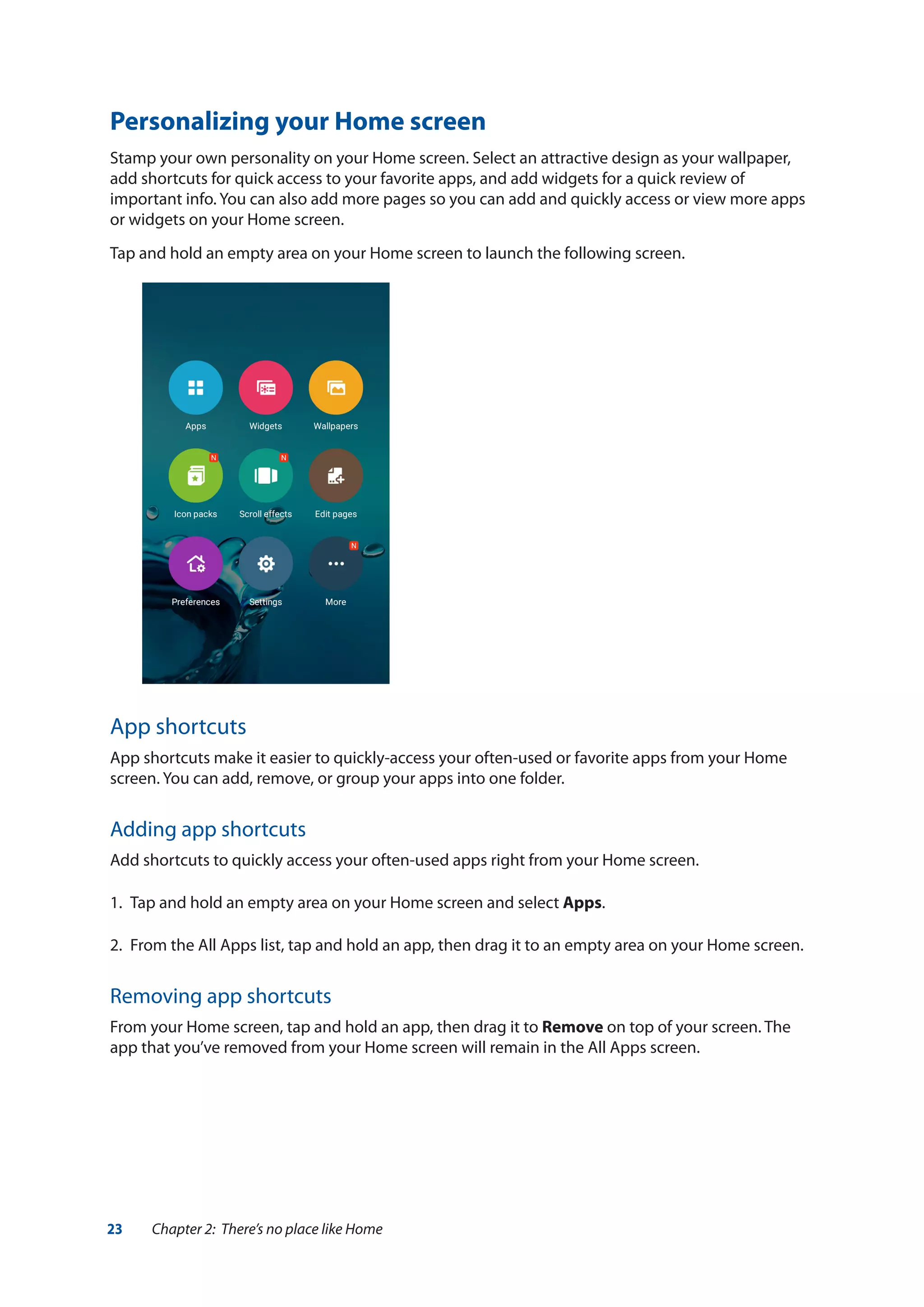 23 Chapter 2: There’s no place like Home
Personalizing your Home screen
Stamp your own personality on your Home screen. Select an attractive design as your wallpaper,
add shortcuts for quick access to your favorite apps, and add widgets for a quick review of
important info. You can also add more pages so you can add and quickly access or view more apps
or widgets on your Home screen.
Tap and hold an empty area on your Home screen to launch the following screen.
App shortcuts
App shortcuts make it easier to quickly-access your often-used or favorite apps from your Home
screen. You can add, remove, or group your apps into one folder.
Adding app shortcuts
Add shortcuts to quickly access your often-used apps right from your Home screen.
1.	 Tap and hold an empty area on your Home screen and select Apps.
2.	 From the All Apps list, tap and hold an app, then drag it to an empty area on your Home screen.
Removing app shortcuts
From your Home screen, tap and hold an app, then drag it to Remove on top of your screen. The
app that you’ve removed from your Home screen will remain in the All Apps screen.
 