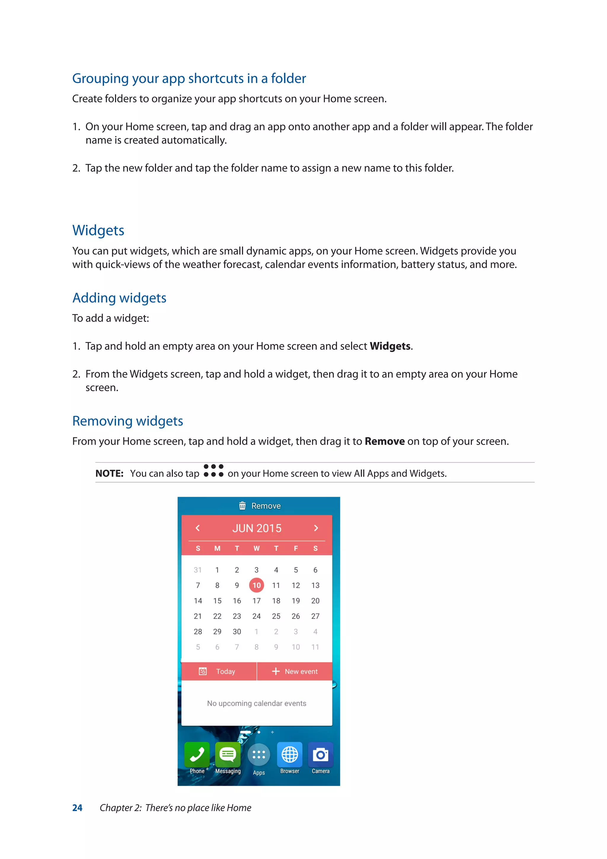 24 Chapter 2: There’s no place like Home
Grouping your app shortcuts in a folder
Create folders to organize your app shortcuts on your Home screen.
1.	 On your Home screen, tap and drag an app onto another app and a folder will appear. The folder
name is created automatically.
2.	 Tap the new folder and tap the folder name to assign a new name to this folder.
Widgets
You can put widgets, which are small dynamic apps, on your Home screen. Widgets provide you
with quick-views of the weather forecast, calendar events information, battery status, and more.
Adding widgets
To add a widget:
1.	 Tap and hold an empty area on your Home screen and select Widgets.
2.	 From the Widgets screen, tap and hold a widget, then drag it to an empty area on your Home
screen.
Removing widgets
From your Home screen, tap and hold a widget, then drag it to Remove on top of your screen.
NOTE:	 You can also tap on your Home screen to view All Apps and Widgets.
 