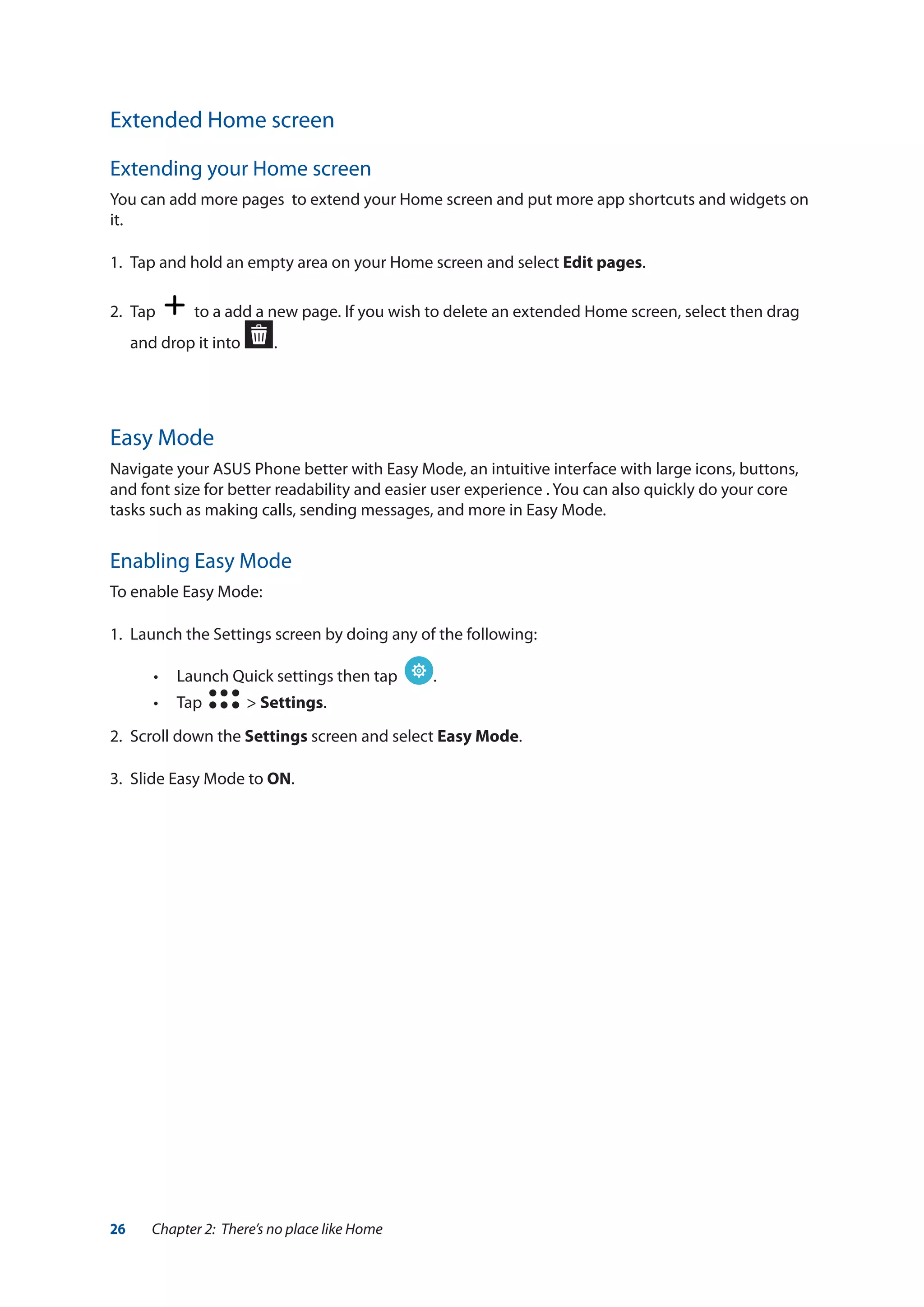 26 Chapter 2: There’s no place like Home
Extended Home screen
Extending your Home screen
You can add more pages to extend your Home screen and put more app shortcuts and widgets on
it.
1.	 Tap and hold an empty area on your Home screen and select Edit pages.
2. 	Tap to a add a new page. If you wish to delete an extended Home screen, select then drag
and drop it into .
Easy Mode
Navigate your ASUS Phone better with Easy Mode, an intuitive interface with large icons, buttons,
and font size for better readability and easier user experience . You can also quickly do your core
tasks such as making calls, sending messages, and more in Easy Mode.
Enabling Easy Mode
To enable Easy Mode:
1.	 Launch the Settings screen by doing any of the following:
•• Launch Quick settings then tap .
•• Tap > Settings.
2.	 Scroll down the Settings screen and select Easy Mode.
3.	 Slide Easy Mode to ON.
 