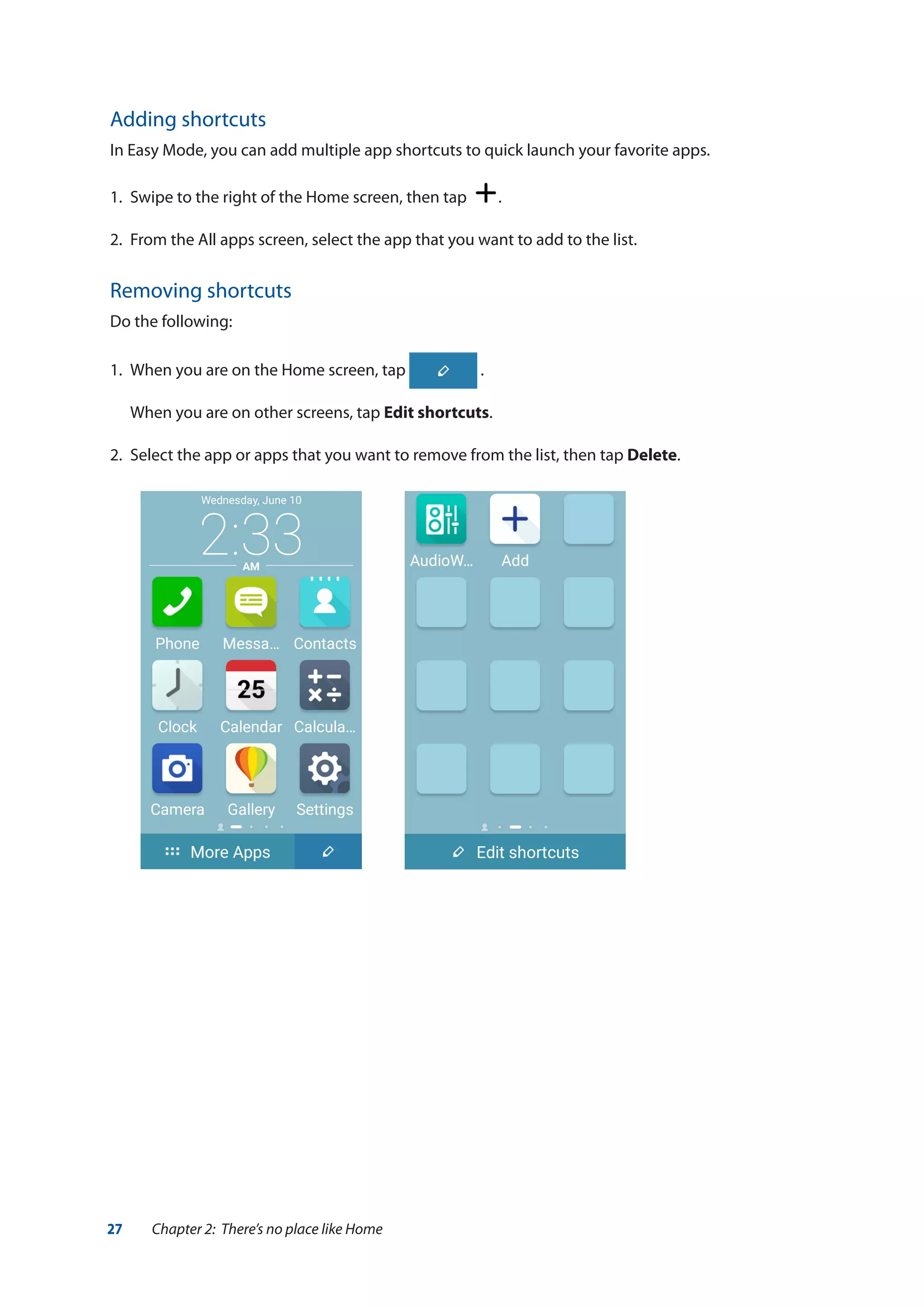 27 Chapter 2: There’s no place like Home
Adding shortcuts
In Easy Mode, you can add multiple app shortcuts to quick launch your favorite apps.
1. 	Swipe to the right of the Home screen, then tap .
2.	 From the All apps screen, select the app that you want to add to the list.
Removing shortcuts
Do the following:
1. 	When you are on the Home screen, tap .
	 When you are on other screens, tap Edit shortcuts.
2.	 Select the app or apps that you want to remove from the list, then tap Delete.
 