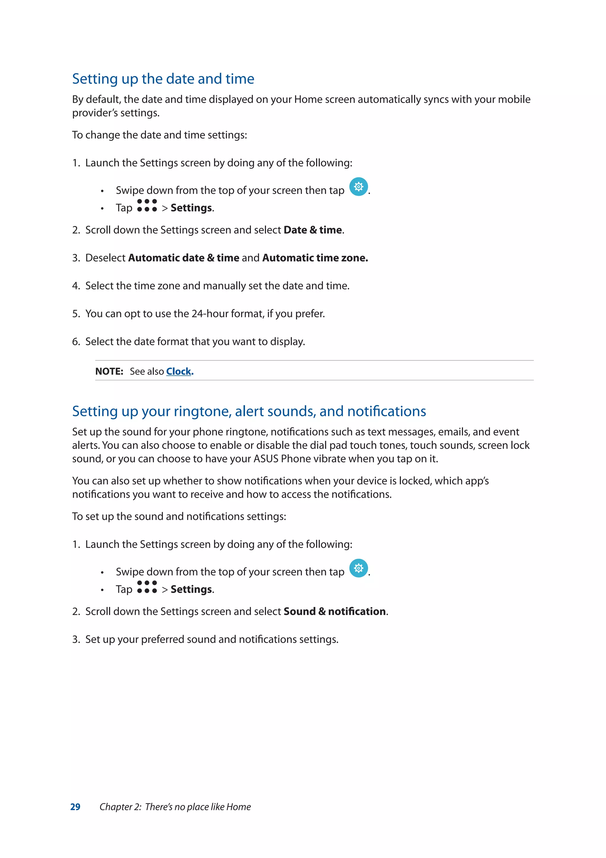 29 Chapter 2: There’s no place like Home
Setting up the date and time
By default, the date and time displayed on your Home screen automatically syncs with your mobile
provider’s settings.
To change the date and time settings:
1.	 Launch the Settings screen by doing any of the following:
•• Swipe down from the top of your screen then tap .
•• Tap > Settings.
2.	 Scroll down the Settings screen and select Date & time.
3.	Deselect Automatic date & time and Automatic time zone.
4.	 Select the time zone and manually set the date and time.
5.	 You can opt to use the 24-hour format, if you prefer.
6.	 Select the date format that you want to display.
NOTE:	 See also Clock.
Setting up your ringtone, alert sounds, and notifications
Set up the sound for your phone ringtone, notifications such as text messages, emails, and event
alerts. You can also choose to enable or disable the dial pad touch tones, touch sounds, screen lock
sound, or you can choose to have your ASUS Phone vibrate when you tap on it.
You can also set up whether to show notifications when your device is locked, which app’s
notifications you want to receive and how to access the notifications.
To set up the sound and notifications settings:
1.	 Launch the Settings screen by doing any of the following:
•• Swipe down from the top of your screen then tap .
•• Tap > Settings.
2.	 Scroll down the Settings screen and select Sound & notification.
3.	 Set up your preferred sound and notifications settings.
 