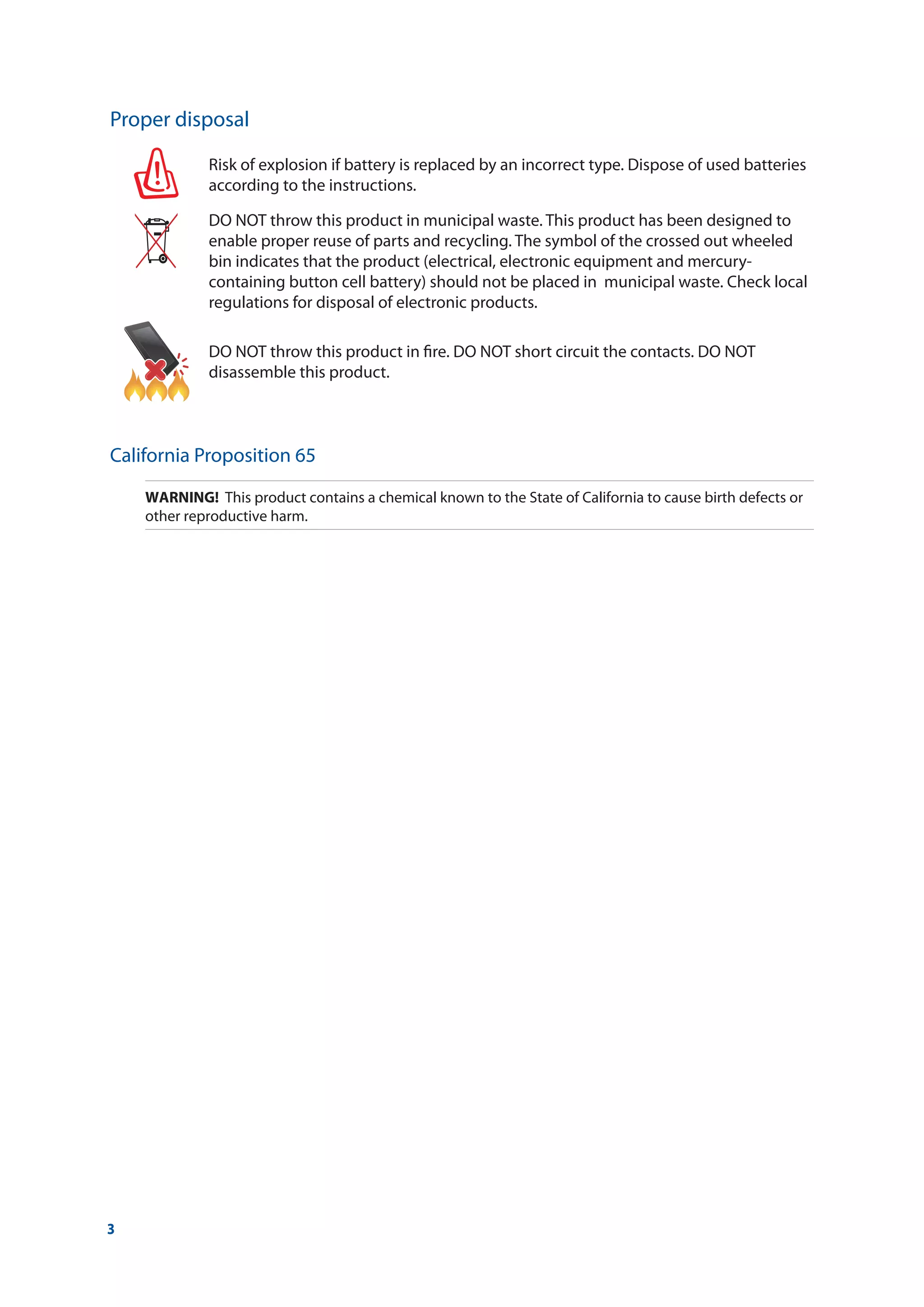 3
Proper disposal
Risk of explosion if battery is replaced by an incorrect type. Dispose of used batteries
according to the instructions.
DO NOT throw this product in municipal waste. This product has been designed to
enable proper reuse of parts and recycling. The symbol of the crossed out wheeled
bin indicates that the product (electrical, electronic equipment and mercury-
containing button cell battery) should not be placed in municipal waste. Check local
regulations for disposal of electronic products.
DO NOT throw this product in fire. DO NOT short circuit the contacts. DO NOT
disassemble this product.
California Proposition 65
WARNING!	 This product contains a chemical known to the State of California to cause birth defects or
other reproductive harm.
 