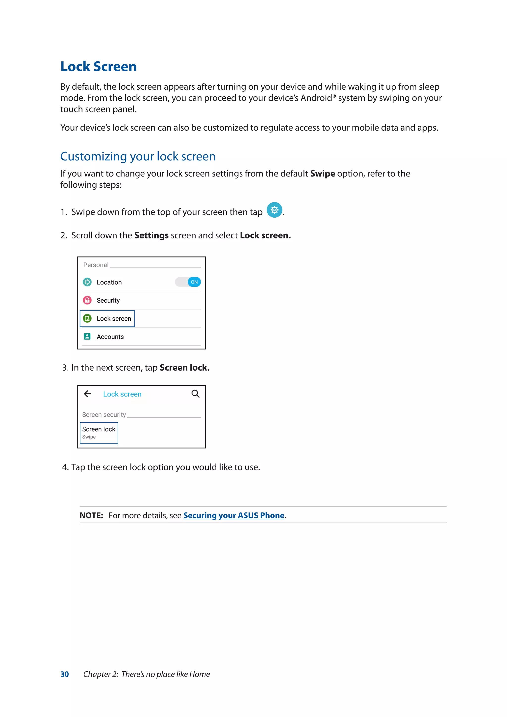30 Chapter 2: There’s no place like Home
Lock Screen
By default, the lock screen appears after turning on your device and while waking it up from sleep
mode. From the lock screen, you can proceed to your device’s Android® system by swiping on your
touch screen panel.
Your device’s lock screen can also be customized to regulate access to your mobile data and apps.
Customizing your lock screen
If you want to change your lock screen settings from the default Swipe option, refer to the
following steps:
1.	 Swipe down from the top of your screen then tap .
2.	 Scroll down the Settings screen and select Lock screen.
3.	In the next screen, tap Screen lock.
4.	Tap the screen lock option you would like to use.
NOTE:	 For more details, see Securing your ASUS Phone.
 