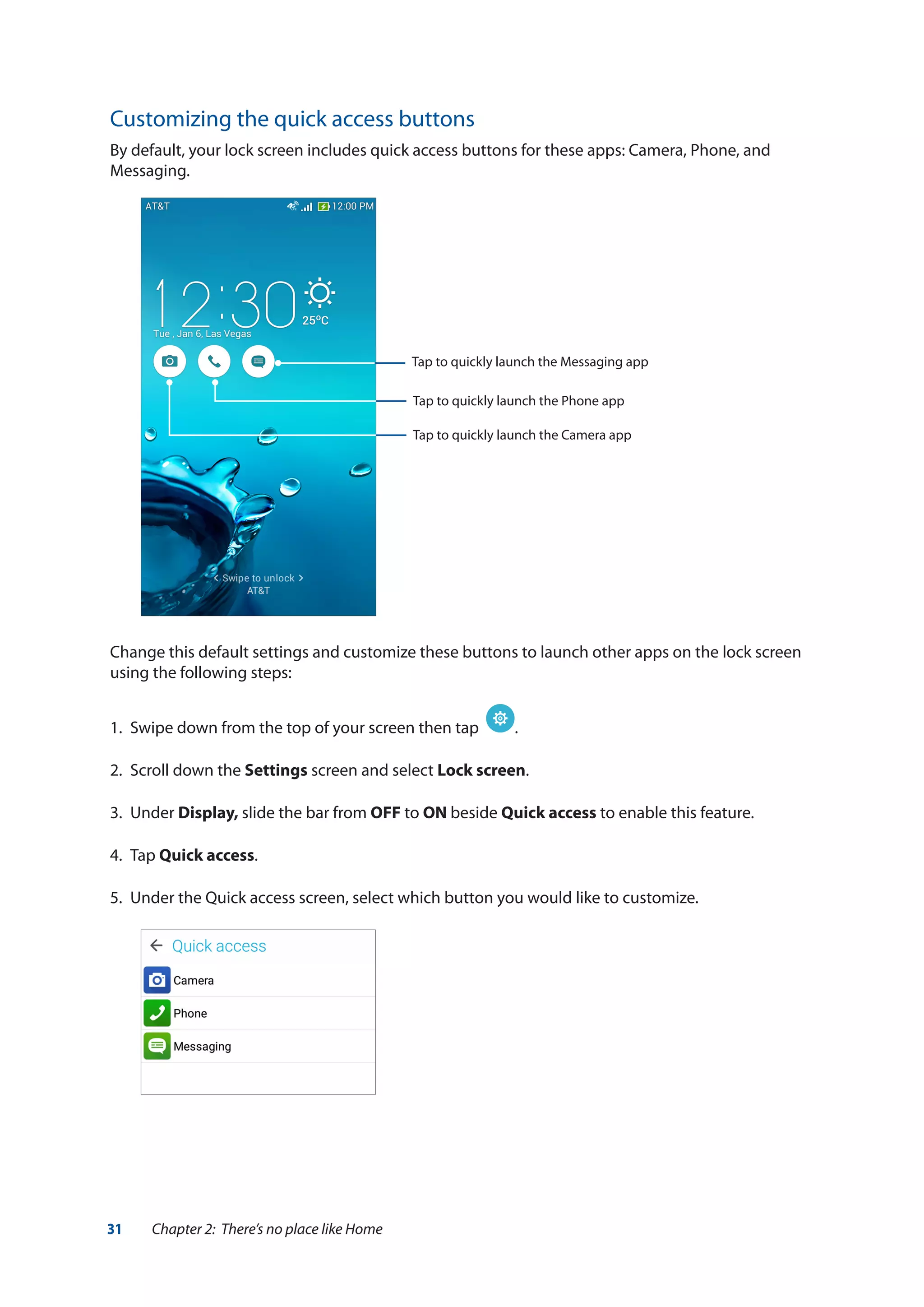 31 Chapter 2: There’s no place like Home
Customizing the quick access buttons
By default, your lock screen includes quick access buttons for these apps: Camera, Phone, and
Messaging.
Change this default settings and customize these buttons to launch other apps on the lock screen
using the following steps:
1.	 Swipe down from the top of your screen then tap .
2.	 Scroll down the Settings screen and select Lock screen.
3.	Under Display, slide the bar from OFF to ON beside Quick access to enable this feature.
4.	Tap Quick access.
5.	 Under the Quick access screen, select which button you would like to customize.
Tap to quickly launch the Messaging app
Tap to quickly launch the Phone app
Tap to quickly launch the Camera app
 