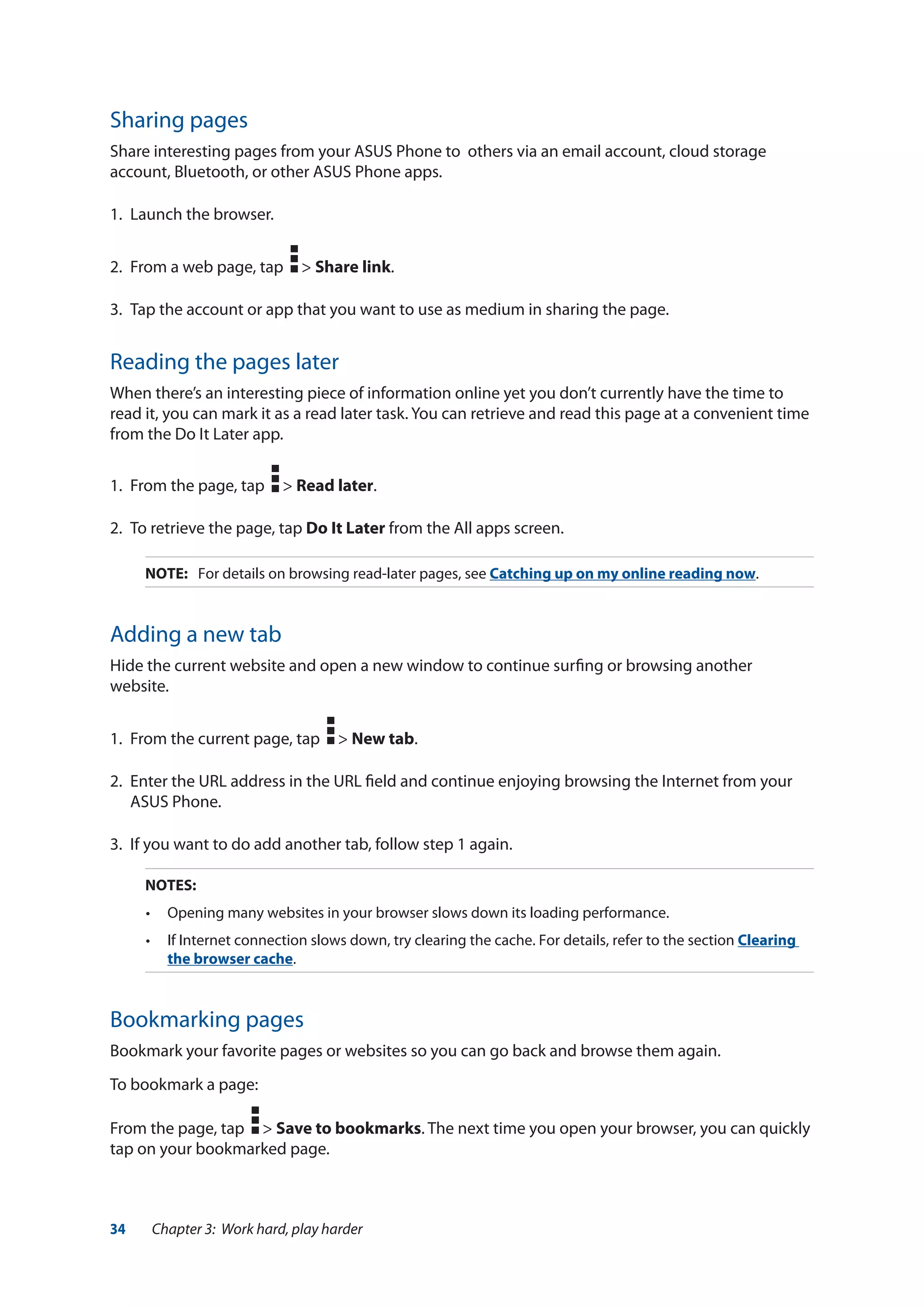 34 Chapter 3: Work hard, play harder
Sharing pages
Share interesting pages from your ASUS Phone to others via an email account, cloud storage
account, Bluetooth, or other ASUS Phone apps.
1.	 Launch the browser.
2.	 From a web page, tap > Share link.
3.	 Tap the account or app that you want to use as medium in sharing the page.
Reading the pages later
When there’s an interesting piece of information online yet you don’t currently have the time to
read it, you can mark it as a read later task. You can retrieve and read this page at a convenient time
from the Do It Later app.
1.	 From the page, tap > Read later.
2.	 To retrieve the page, tap Do It Later from the All apps screen.
NOTE:	 For details on browsing read-later pages, see Catching up on my online reading now.
Adding a new tab
Hide the current website and open a new window to continue surfing or browsing another
website.
1.	 From the current page, tap > New tab.
2.	 Enter the URL address in the URL field and continue enjoying browsing the Internet from your
ASUS Phone.
3.	 If you want to do add another tab, follow step 1 again.
NOTES:	
•	 Opening many websites in your browser slows down its loading performance.
•	 If Internet connection slows down, try clearing the cache. For details, refer to the section Clearing
the browser cache.
Bookmarking pages
Bookmark your favorite pages or websites so you can go back and browse them again.
To bookmark a page:
From the page, tap > Save to bookmarks. The next time you open your browser, you can quickly
tap on your bookmarked page.
 