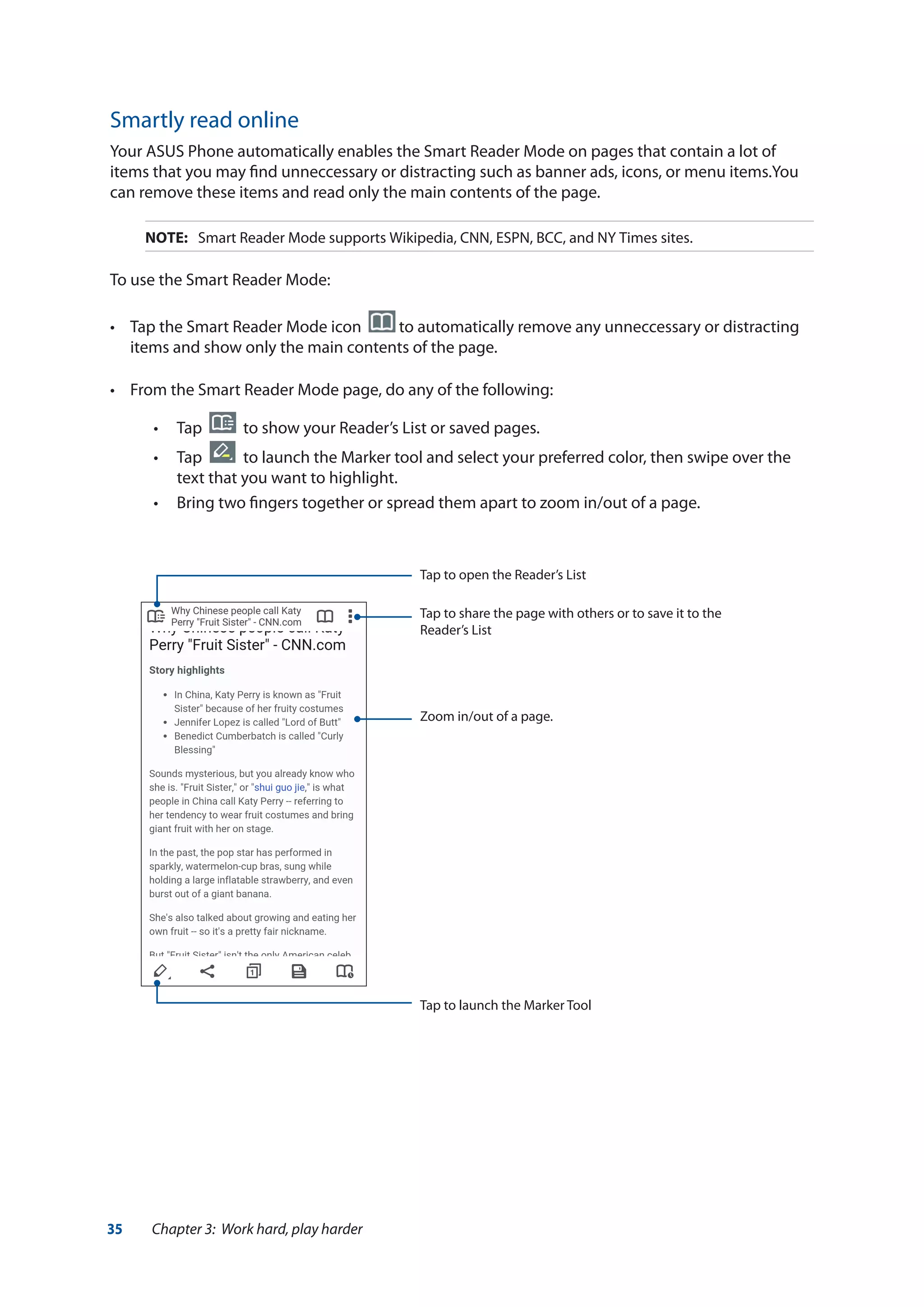 35 Chapter 3: Work hard, play harder
Smartly read online
Your ASUS Phone automatically enables the Smart Reader Mode on pages that contain a lot of
items that you may find unneccessary or distracting such as banner ads, icons, or menu items.You
can remove these items and read only the main contents of the page.
NOTE:	 Smart Reader Mode supports Wikipedia, CNN, ESPN, BCC, and NY Times sites.
To use the Smart Reader Mode:
•	 Tap the Smart Reader Mode icon   to automatically remove any unneccessary or distracting
items and show only the main contents of the page.
•	 From the Smart Reader Mode page, do any of the following:
•• Tap to show your Reader’s List or saved pages.
•• Tap to launch the Marker tool and select your preferred color, then swipe over the
text that you want to highlight.
•• Bring two fingers together or spread them apart to zoom in/out of a page.
Zoom in/out of a page.
Tap to open the Reader’s List
Tap to launch the Marker Tool
Tap to share the page with others or to save it to the
Reader’s List
 