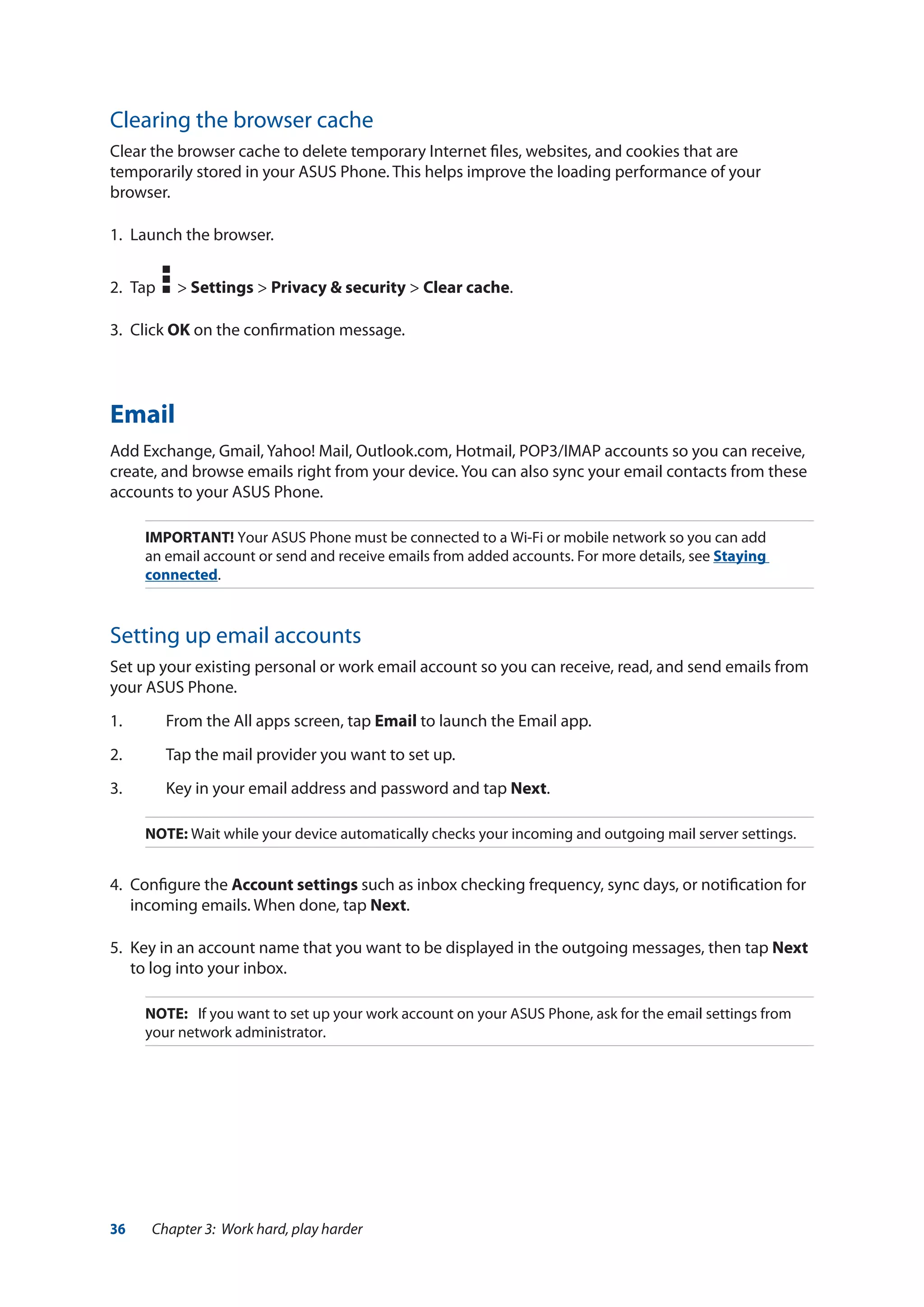 36 Chapter 3: Work hard, play harder
Clearing the browser cache
Clear the browser cache to delete temporary Internet files, websites, and cookies that are
temporarily stored in your ASUS Phone. This helps improve the loading performance of your
browser.
1.	 Launch the browser.
2.	 Tap > Settings > Privacy & security > Clear cache.
3.	Click OK on the confirmation message.
Email
Add Exchange, Gmail, Yahoo! Mail, Outlook.com, Hotmail, POP3/IMAP accounts so you can receive,
create, and browse emails right from your device. You can also sync your email contacts from these
accounts to your ASUS Phone.
IMPORTANT! Your ASUS Phone must be connected to a Wi-Fi or mobile network so you can add
an email account or send and receive emails from added accounts. For more details, see Staying
connected.
Setting up email accounts
Set up your existing personal or work email account so you can receive, read, and send emails from
your ASUS Phone.
1.	 From the All apps screen, tap Email to launch the Email app.
2.	 Tap the mail provider you want to set up.
3.	 Key in your email address and password and tap Next.
NOTE: Wait while your device automatically checks your incoming and outgoing mail server settings.
4.	 Configure the Account settings such as inbox checking frequency, sync days, or notification for
incoming emails. When done, tap Next.
5.	 Key in an account name that you want to be displayed in the outgoing messages, then tap Next
to log into your inbox.
NOTE:	 If you want to set up your work account on your ASUS Phone, ask for the email settings from
your network administrator.
 