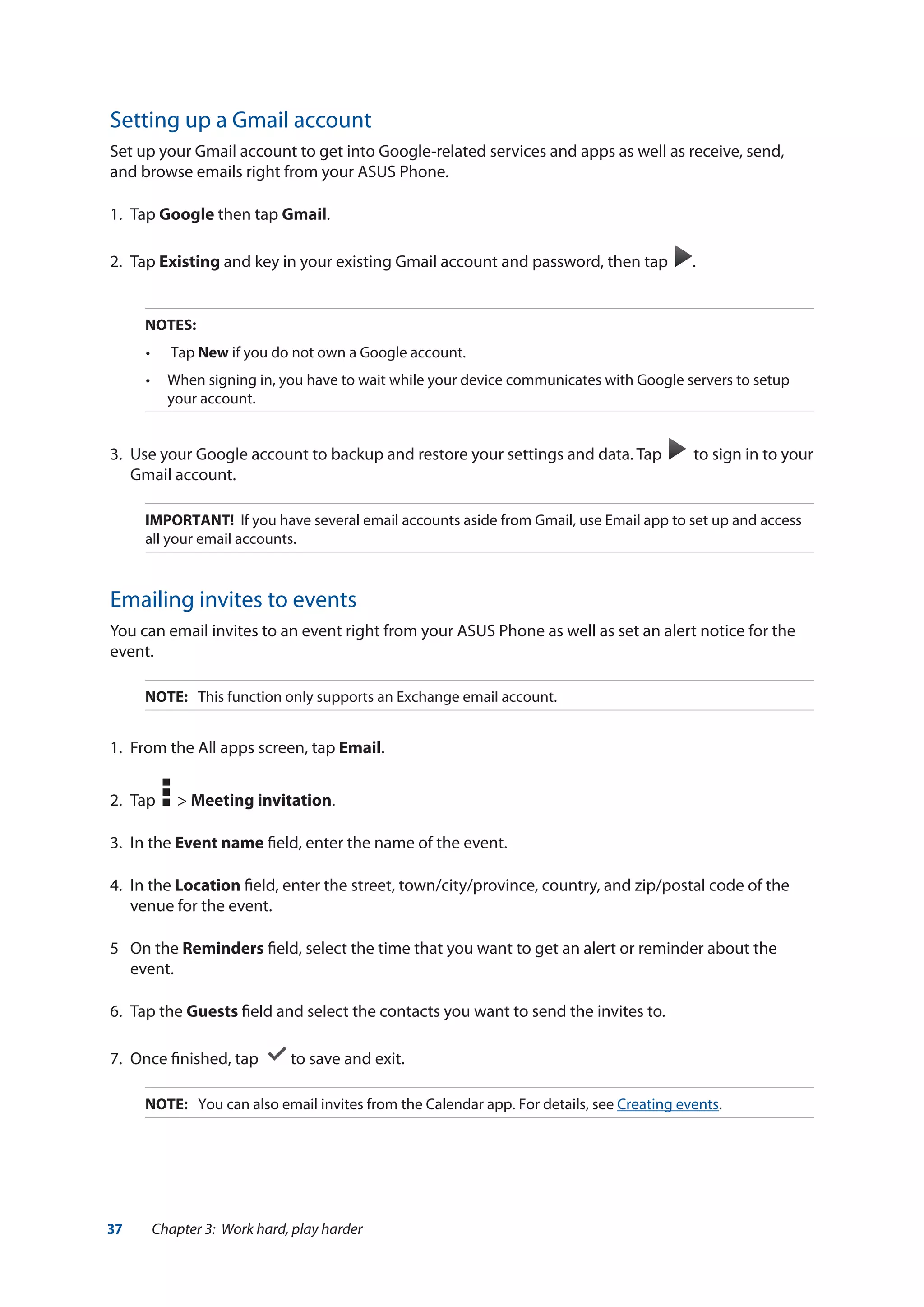 37 Chapter 3: Work hard, play harder
Setting up a Gmail account
Set up your Gmail account to get into Google-related services and apps as well as receive, send,
and browse emails right from your ASUS Phone.
1.	Tap Google then tap Gmail.
2.	Tap Existing and key in your existing Gmail account and password, then tap .
NOTES:
•	 Tap New if you do not own a Google account.
•	 When signing in, you have to wait while your device communicates with Google servers to setup
your account.
3.	 Use your Google account to backup and restore your settings and data. Tap to sign in to your
Gmail account.
IMPORTANT! If you have several email accounts aside from Gmail, use Email app to set up and access
all your email accounts.
Emailing invites to events
You can email invites to an event right from your ASUS Phone as well as set an alert notice for the
event.
NOTE:	 This function only supports an Exchange email account.
1.	 From the All apps screen, tap Email.
2.	 Tap > Meeting invitation.
3.	 In the Event name field, enter the name of the event.
4.	 In the Location field, enter the street, town/city/province, country, and zip/postal code of the
venue for the event.
5	 On the Reminders field, select the time that you want to get an alert or reminder about the
event.
6.	 Tap the Guests field and select the contacts you want to send the invites to.
7.	 Once finished, tap to save and exit.
NOTE:	 You can also email invites from the Calendar app. For details, see Creating events.
 