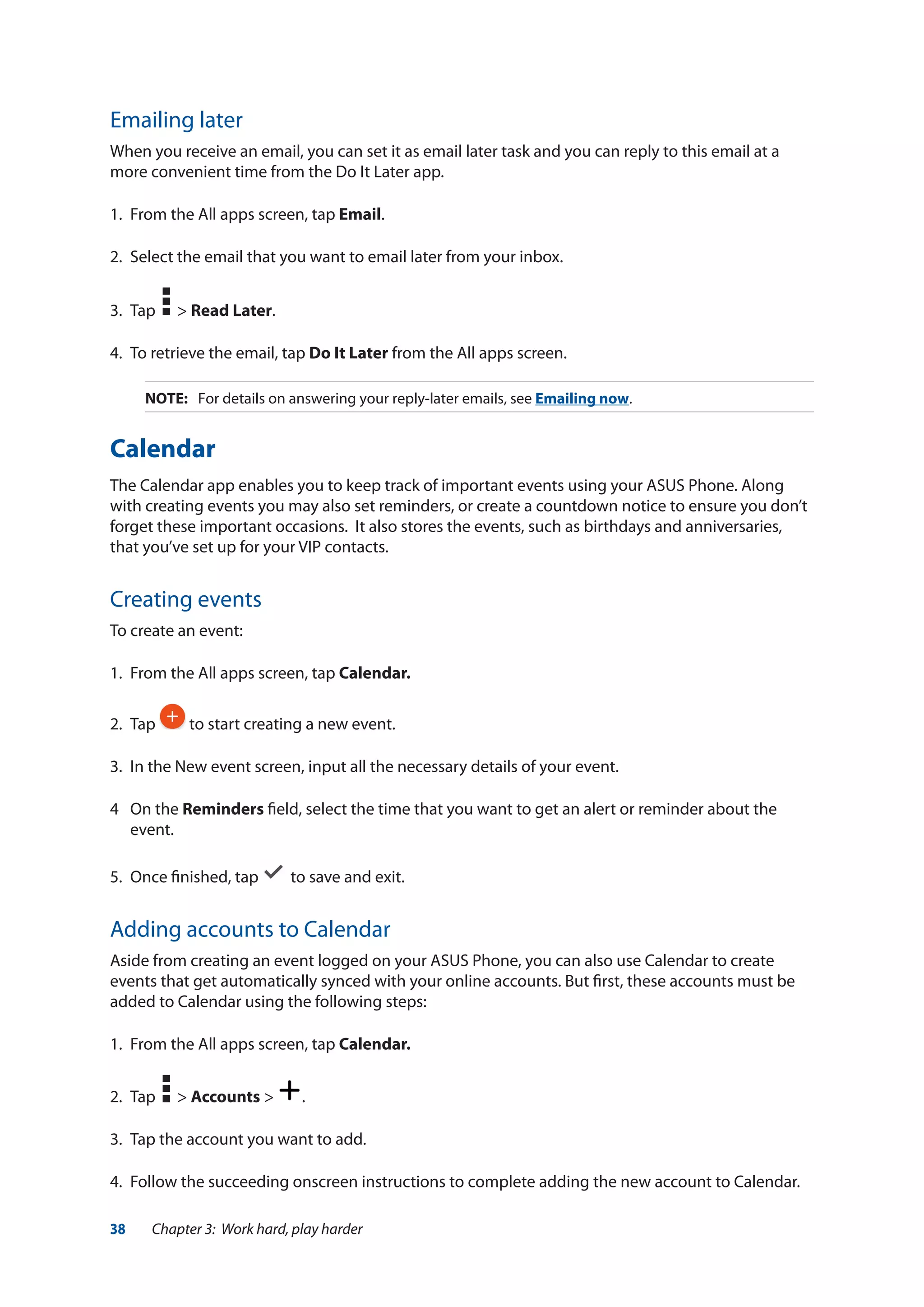 38 Chapter 3: Work hard, play harder
Emailing later
When you receive an email, you can set it as email later task and you can reply to this email at a
more convenient time from the Do It Later app.
1.	 From the All apps screen, tap Email.
2.	 Select the email that you want to email later from your inbox.
3.	 Tap > Read Later.
4.	 To retrieve the email, tap Do It Later from the All apps screen.
NOTE:	 For details on answering your reply-later emails, see Emailing now.
Calendar
The Calendar app enables you to keep track of important events using your ASUS Phone. Along
with creating events you may also set reminders, or create a countdown notice to ensure you don’t
forget these important occasions. It also stores the events, such as birthdays and anniversaries,
that you’ve set up for your VIP contacts.
Creating events
To create an event:
1.	 From the All apps screen, tap Calendar.
2.	Tap to start creating a new event.
3. 	In the New event screen, input all the necessary details of your event.
4	 On the Reminders field, select the time that you want to get an alert or reminder about the
event.
5.	 Once finished, tap to save and exit.
Adding accounts to Calendar
Aside from creating an event logged on your ASUS Phone, you can also use Calendar to create
events that get automatically synced with your online accounts. But first, these accounts must be
added to Calendar using the following steps:
1.	 From the All apps screen, tap Calendar.
2.	 Tap > Accounts > .
3.	 Tap the account you want to add.
4.	 Follow the succeeding onscreen instructions to complete adding the new account to Calendar.
 