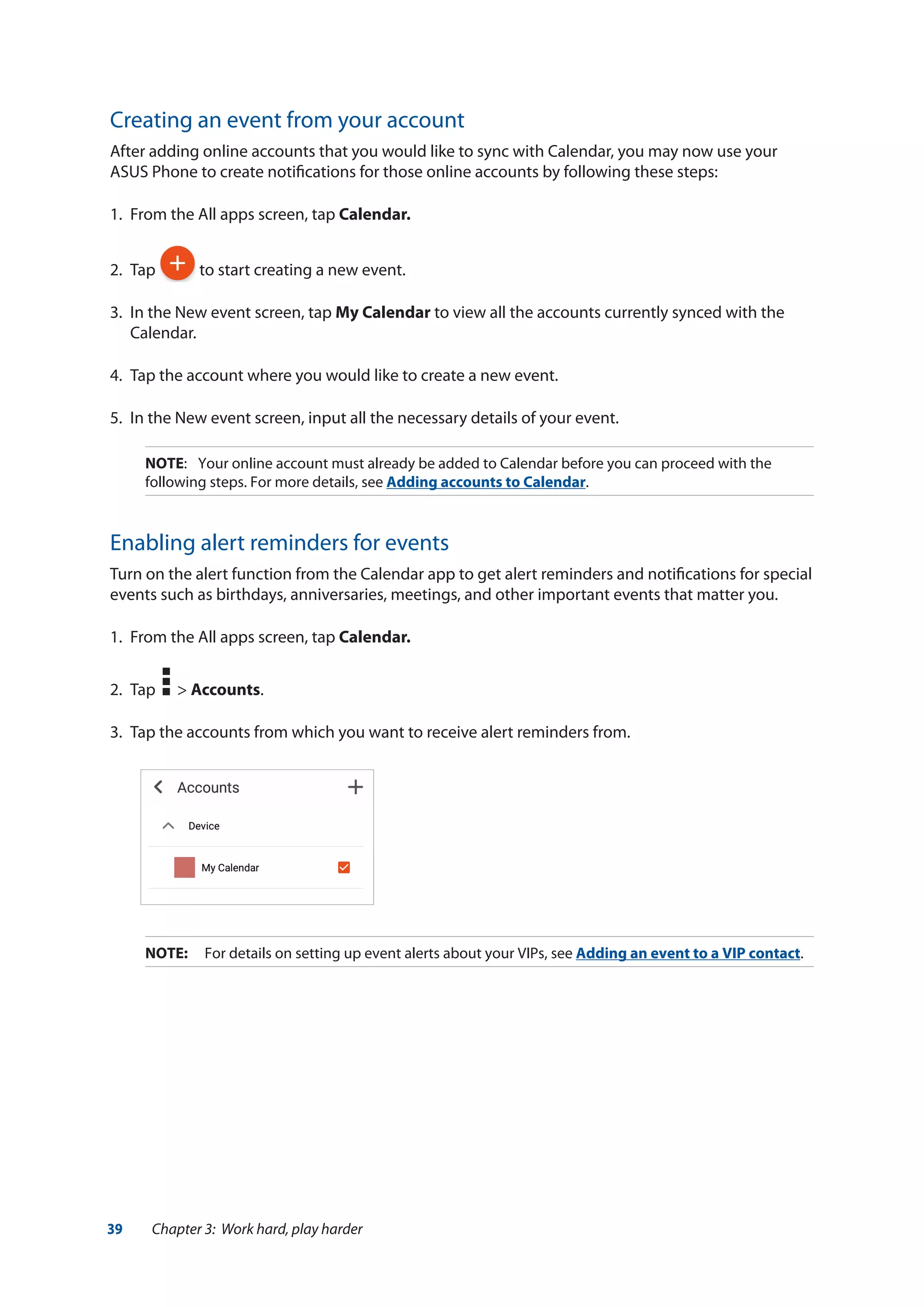39 Chapter 3: Work hard, play harder
Creating an event from your account
After adding online accounts that you would like to sync with Calendar, you may now use your
ASUS Phone to create notifications for those online accounts by following these steps:
1.	 From the All apps screen, tap Calendar.
2.	Tap to start creating a new event.
3.	 In the New event screen, tap My Calendar to view all the accounts currently synced with the
Calendar.
4.	 Tap the account where you would like to create a new event.
5.	 In the New event screen, input all the necessary details of your event.
NOTE:	 Your online account must already be added to Calendar before you can proceed with the
following steps. For more details, see Adding accounts to Calendar.
Enabling alert reminders for events
Turn on the alert function from the Calendar app to get alert reminders and notifications for special
events such as birthdays, anniversaries, meetings, and other important events that matter you.
1.	 From the All apps screen, tap Calendar.
2.	 Tap > Accounts.
3.	 Tap the accounts from which you want to receive alert reminders from.
NOTE:	 For details on setting up event alerts about your VIPs, see Adding an event to a VIP contact.
 