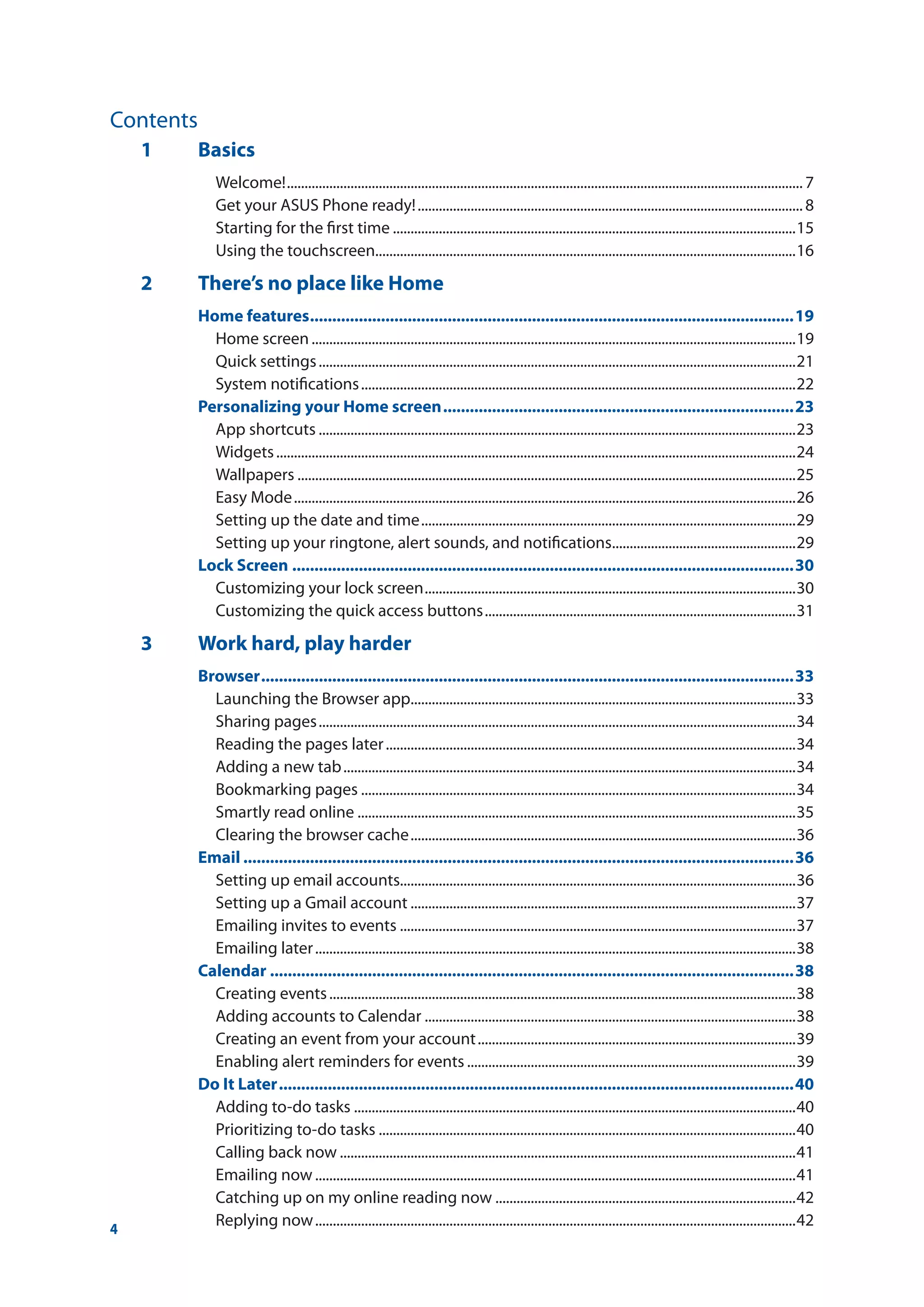 4
1	Basics
Welcome!...................................................................................................................................................7
Get your ASUS Phone ready!..............................................................................................................8
Starting for the first time...................................................................................................................15
Using the touchscreen.......................................................................................................................16
2	 There’s no place like Home
Home features..............................................................................................................19
Home screen..........................................................................................................................................19
Quick settings........................................................................................................................................21
System notifications............................................................................................................................22
Personalizing your Home screen................................................................................23
App shortcuts........................................................................................................................................23
Widgets....................................................................................................................................................24
Wallpapers..............................................................................................................................................25
Easy Mode...............................................................................................................................................26
Setting up the date and time...........................................................................................................29
Setting up your ringtone, alert sounds, and notifications.....................................................29
Lock Screen..................................................................................................................30
Customizing your lock screen..........................................................................................................30
Customizing the quick access buttons.........................................................................................31
3	 Work hard, play harder
Browser.........................................................................................................................33
Launching the Browser app..............................................................................................................33
Sharing pages........................................................................................................................................34
Reading the pages later.....................................................................................................................34
Adding a new tab.................................................................................................................................34
Bookmarking pages............................................................................................................................34
Smartly read online.............................................................................................................................35
Clearing the browser cache..............................................................................................................36
Email.............................................................................................................................36
Setting up email accounts................................................................................................................36
Setting up a Gmail account..............................................................................................................37
Emailing invites to events.................................................................................................................37
Emailing later.........................................................................................................................................38
Calendar.......................................................................................................................38
Creating events.....................................................................................................................................38
Adding accounts to Calendar..........................................................................................................38
Creating an event from your account...........................................................................................39
Enabling alert reminders for events..............................................................................................39
Do It Later.....................................................................................................................40
Adding to-do tasks..............................................................................................................................40
Prioritizing to-do tasks.......................................................................................................................40
Calling back now..................................................................................................................................41
Emailing now.........................................................................................................................................41
Catching up on my online reading now......................................................................................42
Replying now.........................................................................................................................................42
Contents
 