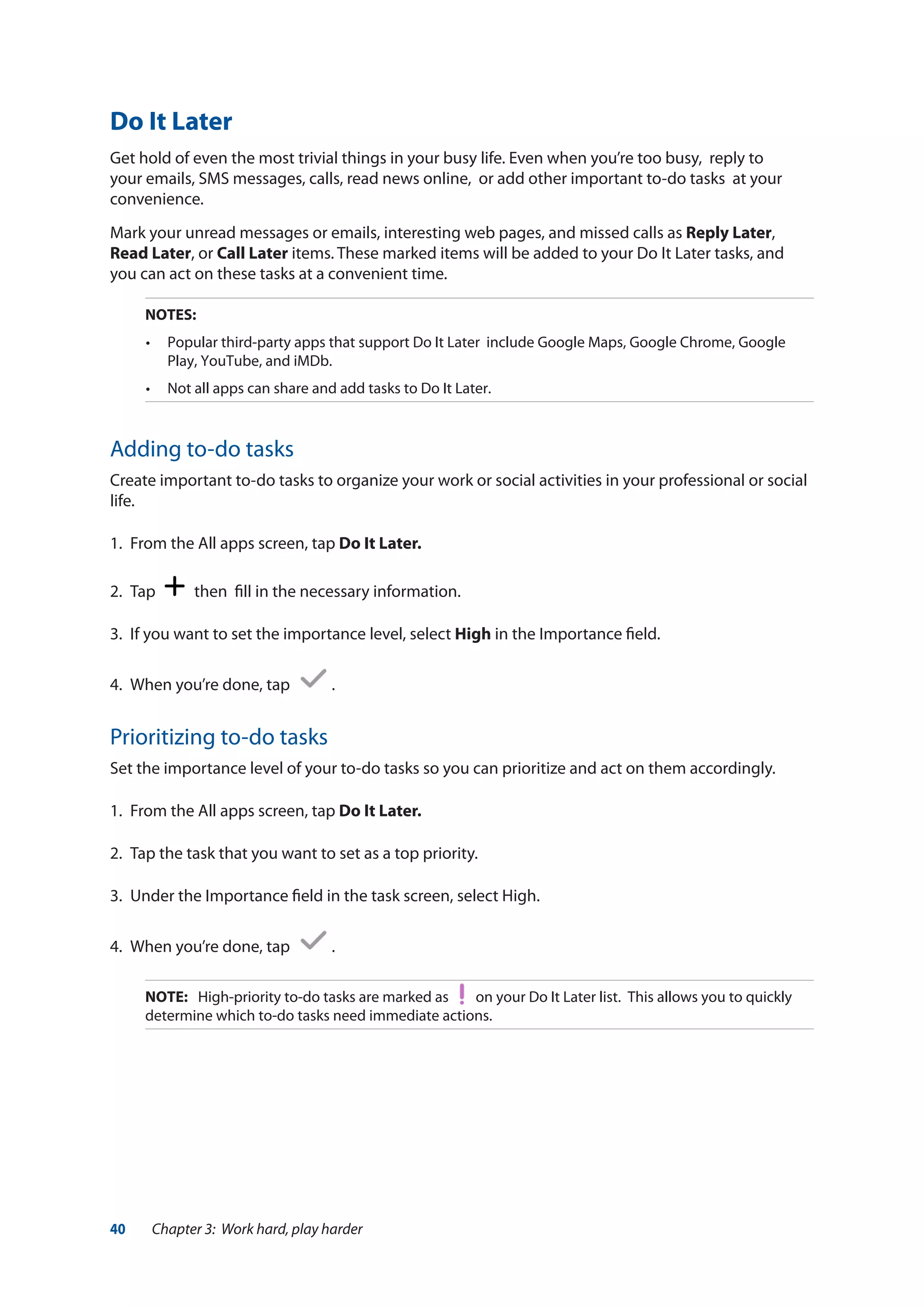 40 Chapter 3: Work hard, play harder
Do It Later
Get hold of even the most trivial things in your busy life. Even when you’re too busy, reply to
your emails, SMS messages, calls, read news online, or add other important to-do tasks at your
convenience.
Mark your unread messages or emails, interesting web pages, and missed calls as Reply Later,
Read Later, or Call Later items. These marked items will be added to your Do It Later tasks, and
you can act on these tasks at a convenient time.
NOTES:
•	 Popular third-party apps that support Do It Later include Google Maps, Google Chrome, Google
Play, YouTube, and iMDb.
•	 Not all apps can share and add tasks to Do It Later.
Adding to-do tasks
Create important to-do tasks to organize your work or social activities in your professional or social
life.
1.	 From the All apps screen, tap Do It Later.
2.	 Tap then fill in the necessary information.
3.	 If you want to set the importance level, select High in the Importance field.
4.	 When you’re done, tap .
Prioritizing to-do tasks
Set the importance level of your to-do tasks so you can prioritize and act on them accordingly.
1.	 From the All apps screen, tap Do It Later.
2.	 Tap the task that you want to set as a top priority.
3.	 Under the Importance field in the task screen, select High.
4.	 When you’re done, tap .
NOTE:	 High-priority to-do tasks are marked as on your Do It Later list. This allows you to quickly
determine which to-do tasks need immediate actions.
 