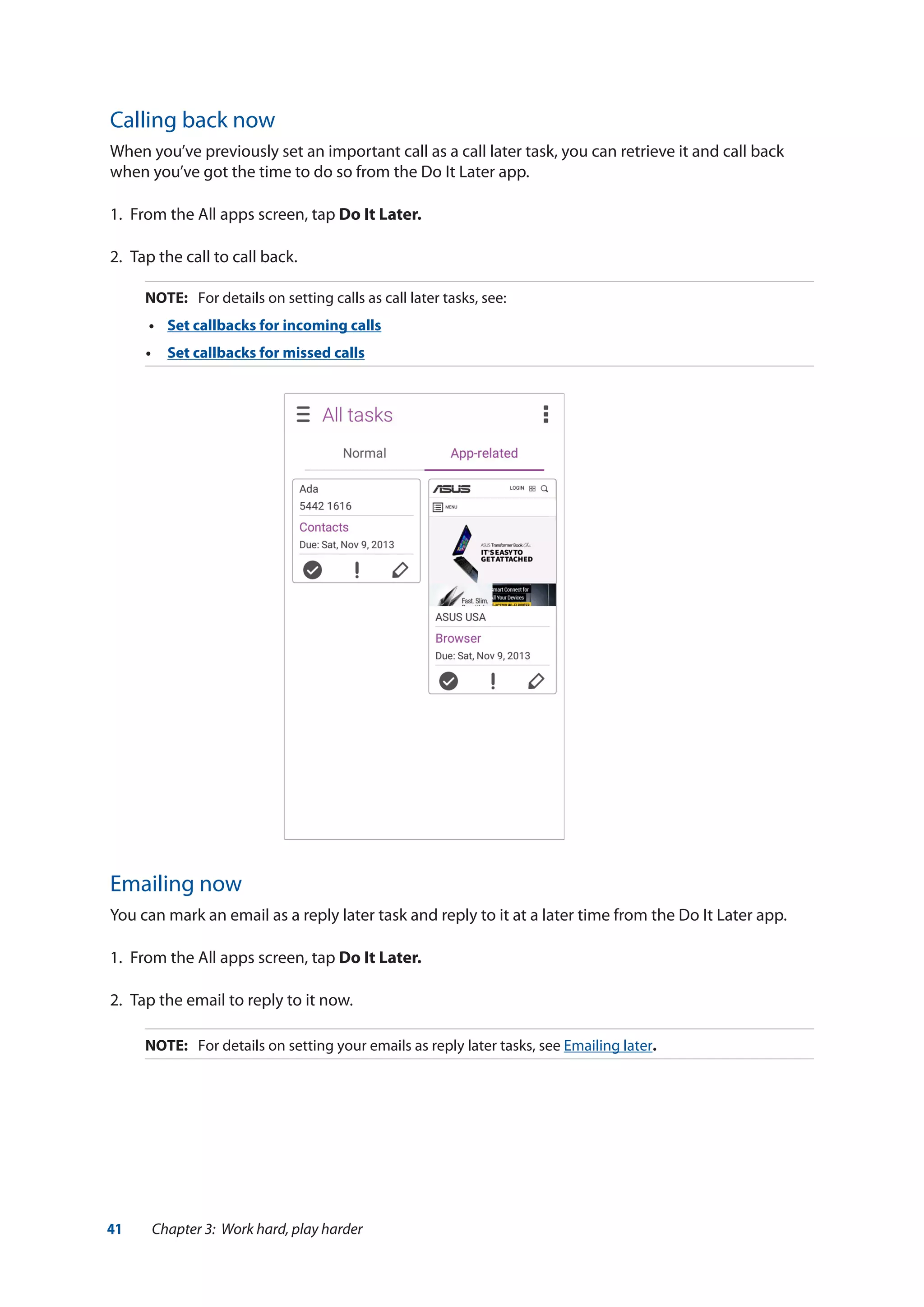 41 Chapter 3: Work hard, play harder
Calling back now
When you’ve previously set an important call as a call later task, you can retrieve it and call back
when you’ve got the time to do so from the Do It Later app.
1.	 From the All apps screen, tap Do It Later.
2.	 Tap the call to call back.
NOTE:	 For details on setting calls as call later tasks, see:
•	 Set callbacks for incoming calls
•	 Set callbacks for missed calls
Emailing now
You can mark an email as a reply later task and reply to it at a later time from the Do It Later app.
1.	 From the All apps screen, tap Do It Later.
2.	 Tap the email to reply to it now.
NOTE:	 For details on setting your emails as reply later tasks, see Emailing later.
 