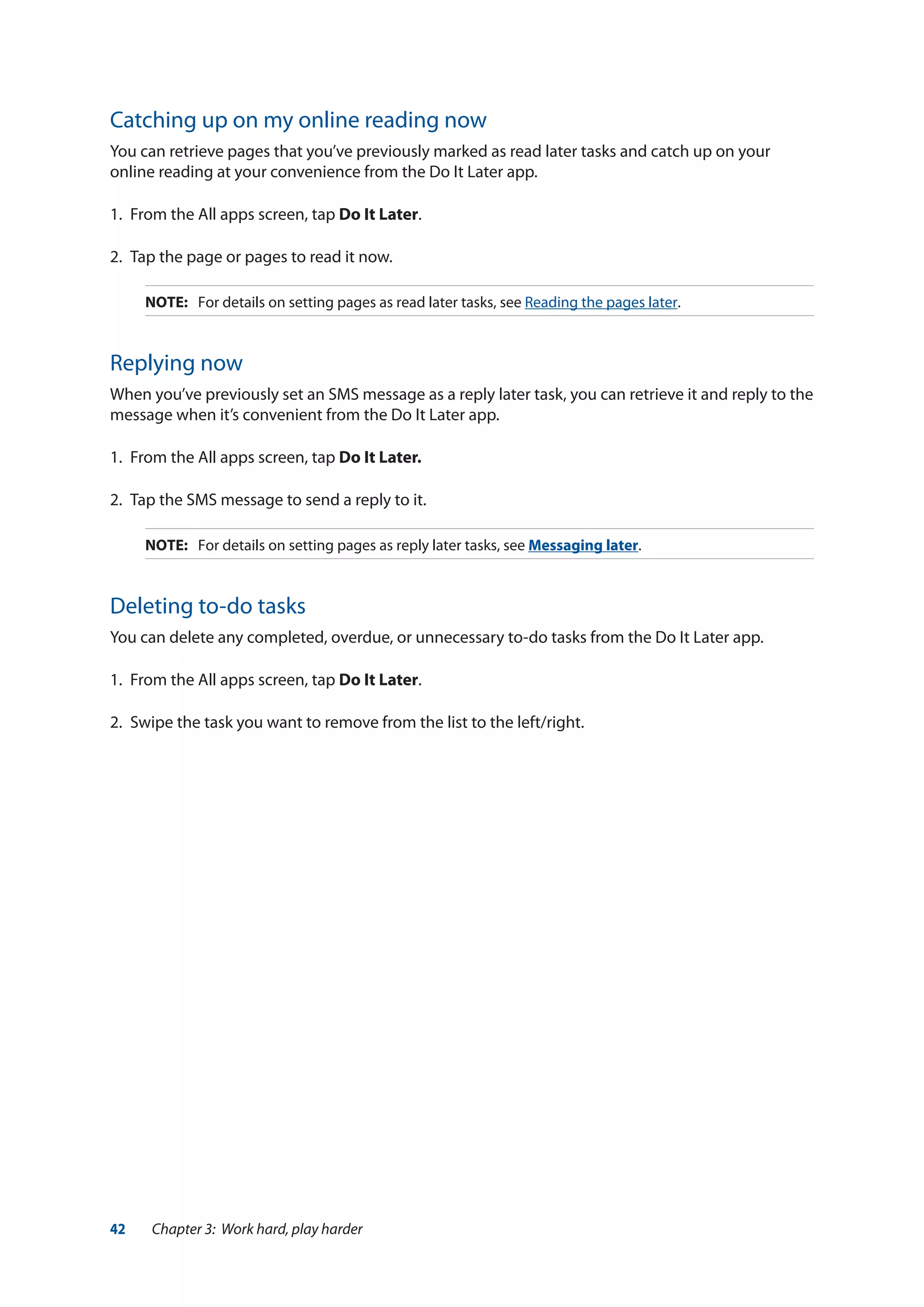 42 Chapter 3: Work hard, play harder
Catching up on my online reading now
You can retrieve pages that you’ve previously marked as read later tasks and catch up on your
online reading at your convenience from the Do It Later app.
1.	 From the All apps screen, tap Do It Later.
2.	 Tap the page or pages to read it now.
NOTE:	 For details on setting pages as read later tasks, see Reading the pages later.
Replying now
When you’ve previously set an SMS message as a reply later task, you can retrieve it and reply to the
message when it’s convenient from the Do It Later app.
1.	 From the All apps screen, tap Do It Later.
2.	 Tap the SMS message to send a reply to it.
NOTE:	 For details on setting pages as reply later tasks, see Messaging later.
Deleting to-do tasks
You can delete any completed, overdue, or unnecessary to-do tasks from the Do It Later app.
1.	 From the All apps screen, tap Do It Later.
2.	 Swipe the task you want to remove from the list to the left/right.
 