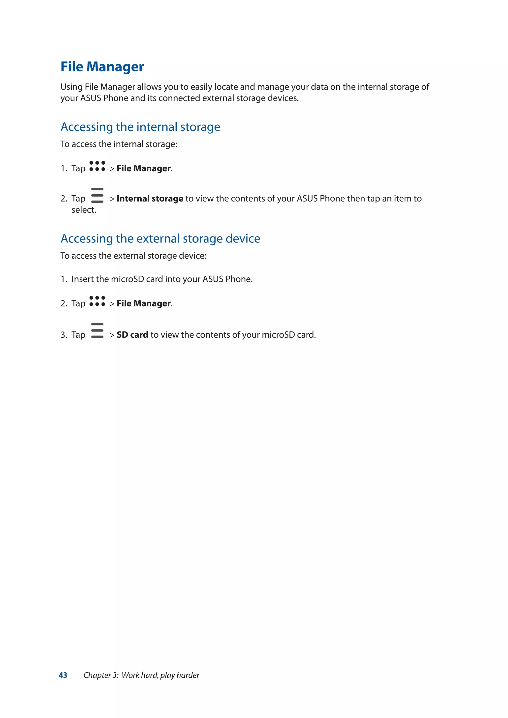 43 Chapter 3: Work hard, play harder
File Manager
Using File Manager allows you to easily locate and manage your data on the internal storage of
your ASUS Phone and its connected external storage devices.
Accessing the internal storage
To access the internal storage:
1.	 Tap > File Manager.
2.	 Tap > Internal storage to view the contents of your ASUS Phone then tap an item to
select.
Accessing the external storage device
To access the external storage device:
1.	 Insert the microSD card into your ASUS Phone.
2.	 Tap > File Manager.
3.	 Tap > SD card to view the contents of your microSD card.
 