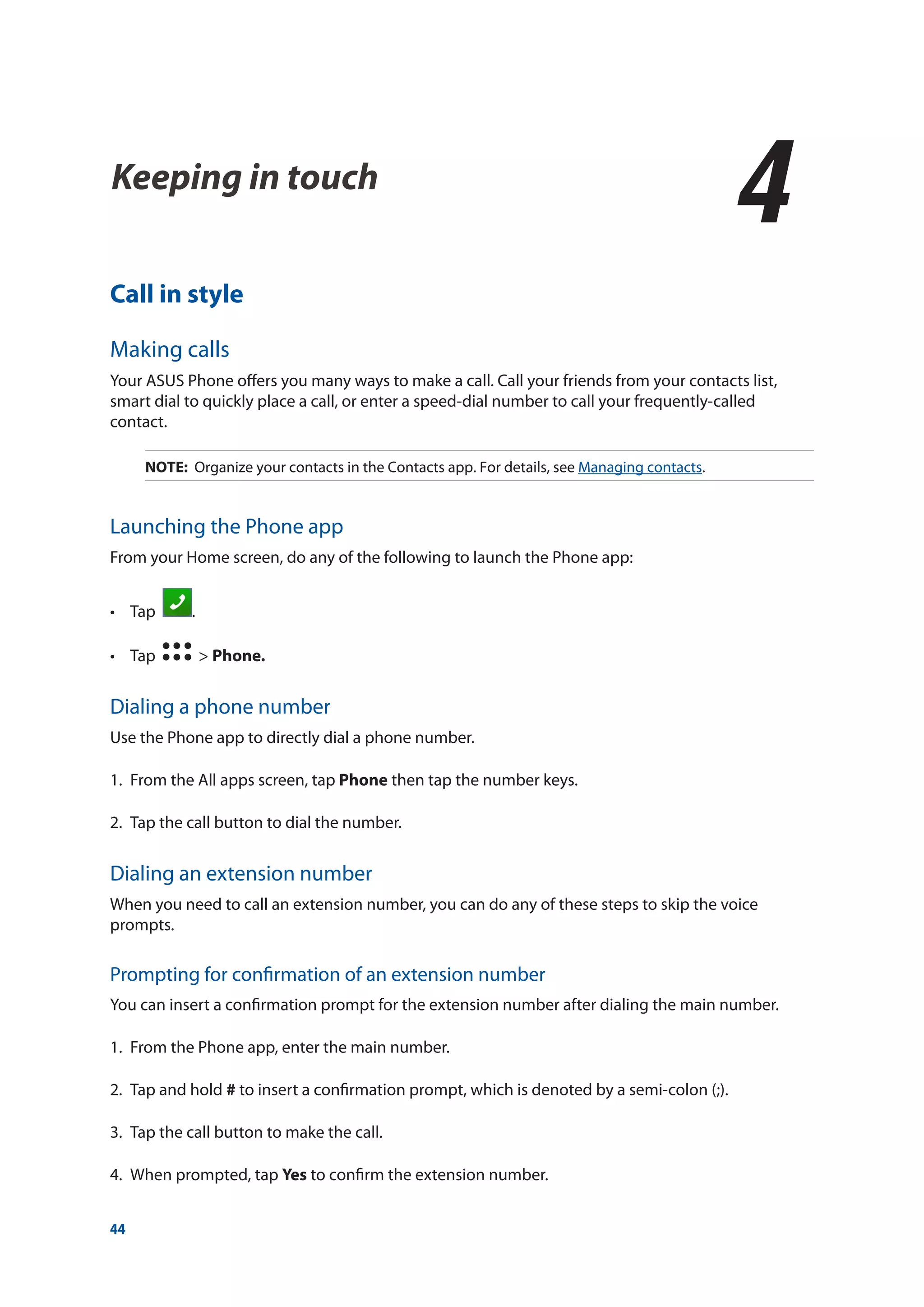 44
Keeping in touch
4
4	 Keeping in touch
Call in style
Making calls
Your ASUS Phone offers you many ways to make a call. Call your friends from your contacts list,
smart dial to quickly place a call, or enter a speed-dial number to call your frequently-called
contact.
NOTE: Organize your contacts in the Contacts app. For details, see Managing contacts.
Launching the Phone app
From your Home screen, do any of the following to launch the Phone app:
•	 Tap   .
•	 Tap   > Phone.
Dialing a phone number
Use the Phone app to directly dial a phone number.
1.	 From the All apps screen, tap Phone then tap the number keys.
2.	 Tap the call button to dial the number.
Dialing an extension number
When you need to call an extension number, you can do any of these steps to skip the voice
prompts.
Prompting for confirmation of an extension number
You can insert a confirmation prompt for the extension number after dialing the main number.
1.	 From the Phone app, enter the main number.
2.	 Tap and hold # to insert a confirmation prompt, which is denoted by a semi-colon (;).
3.	 Tap the call button to make the call.
4.	 When prompted, tap Yes to confirm the extension number.
 