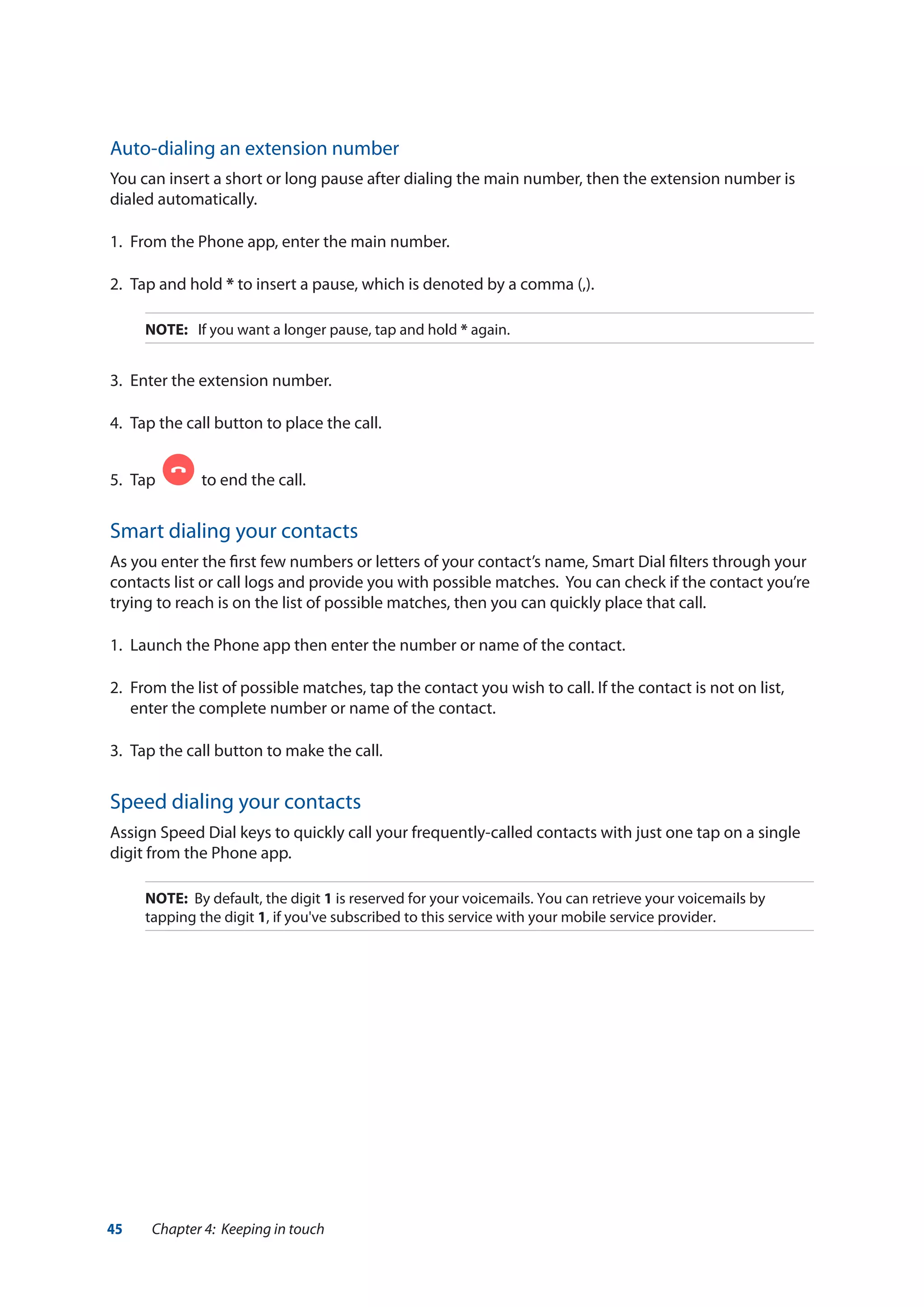45 Chapter 4: Keeping in touch
Auto-dialing an extension number
You can insert a short or long pause after dialing the main number, then the extension number is
dialed automatically.
1.	 From the Phone app, enter the main number.
2.	 Tap and hold * to insert a pause, which is denoted by a comma (,).
NOTE:	 If you want a longer pause, tap and hold * again.
3.	 Enter the extension number.
4.	 Tap the call button to place the call.
5.	 Tap to end the call.
Smart dialing your contacts
As you enter the first few numbers or letters of your contact’s name, Smart Dial filters through your
contacts list or call logs and provide you with possible matches. You can check if the contact you’re
trying to reach is on the list of possible matches, then you can quickly place that call.
1.	 Launch the Phone app then enter the number or name of the contact.
2.	 From the list of possible matches, tap the contact you wish to call. If the contact is not on list,
enter the complete number or name of the contact.
3.	 Tap the call button to make the call.
Speed dialing your contacts
Assign Speed Dial keys to quickly call your frequently-called contacts with just one tap on a single
digit from the Phone app.
NOTE: By default, the digit 1 is reserved for your voicemails. You can retrieve your voicemails by
tapping the digit 1, if you've subscribed to this service with your mobile service provider.
 