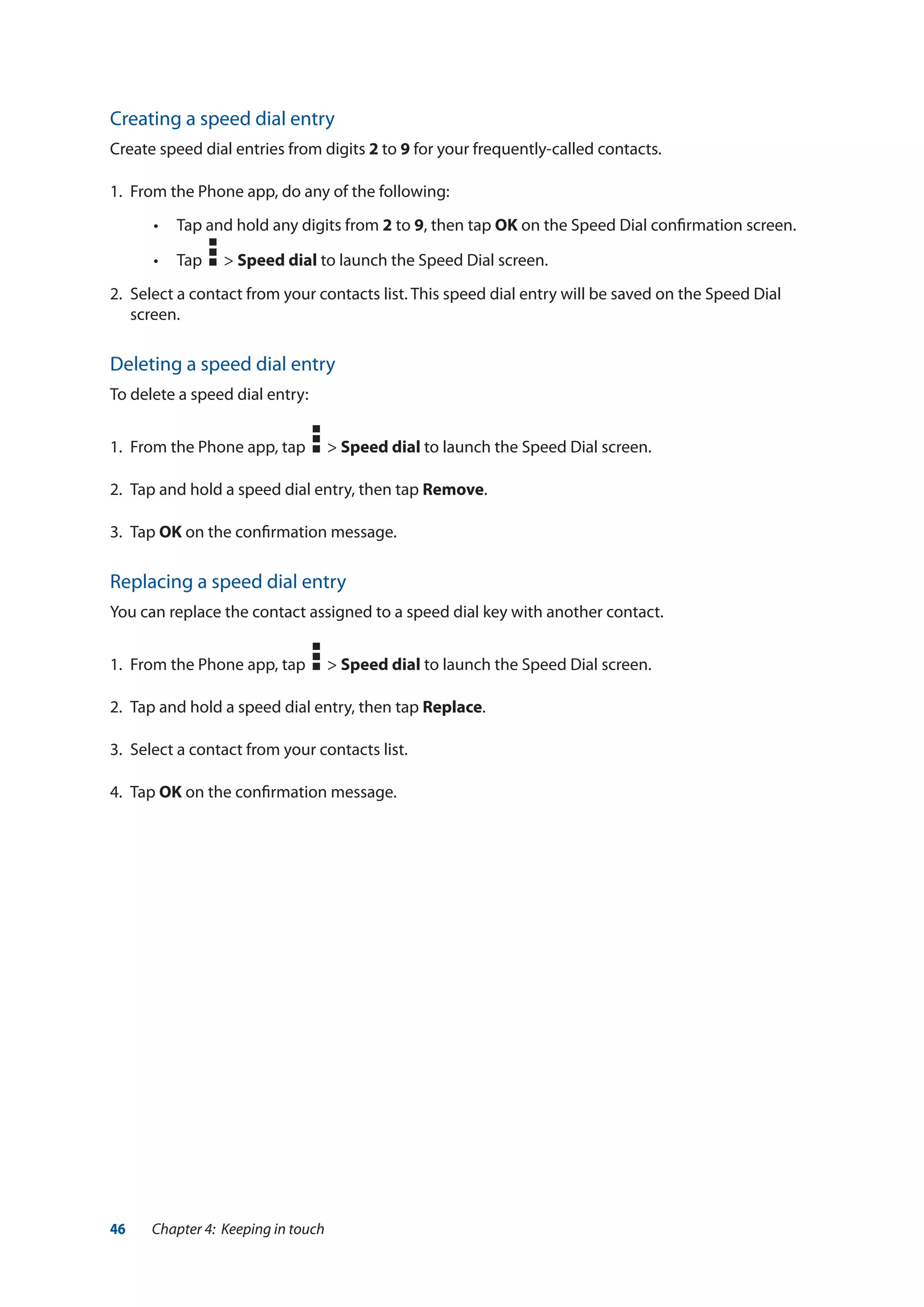 46 Chapter 4: Keeping in touch
Creating a speed dial entry
Create speed dial entries from digits 2 to 9 for your frequently-called contacts.
1.	 From the Phone app, do any of the following:
•• Tap and hold any digits from 2 to 9, then tap OK on the Speed Dial confirmation screen.
•• Tap > Speed dial to launch the Speed Dial screen.
2.	 Select a contact from your contacts list. This speed dial entry will be saved on the Speed Dial
screen.
Deleting a speed dial entry
To delete a speed dial entry:
1.	 From the Phone app, tap > Speed dial to launch the Speed Dial screen.
2.	 Tap and hold a speed dial entry, then tap Remove.
3.	Tap OK on the confirmation message.
Replacing a speed dial entry
You can replace the contact assigned to a speed dial key with another contact.
1.	 From the Phone app, tap > Speed dial to launch the Speed Dial screen.
2.	 Tap and hold a speed dial entry, then tap Replace.
3.	 Select a contact from your contacts list.
4.	Tap OK on the confirmation message.
 