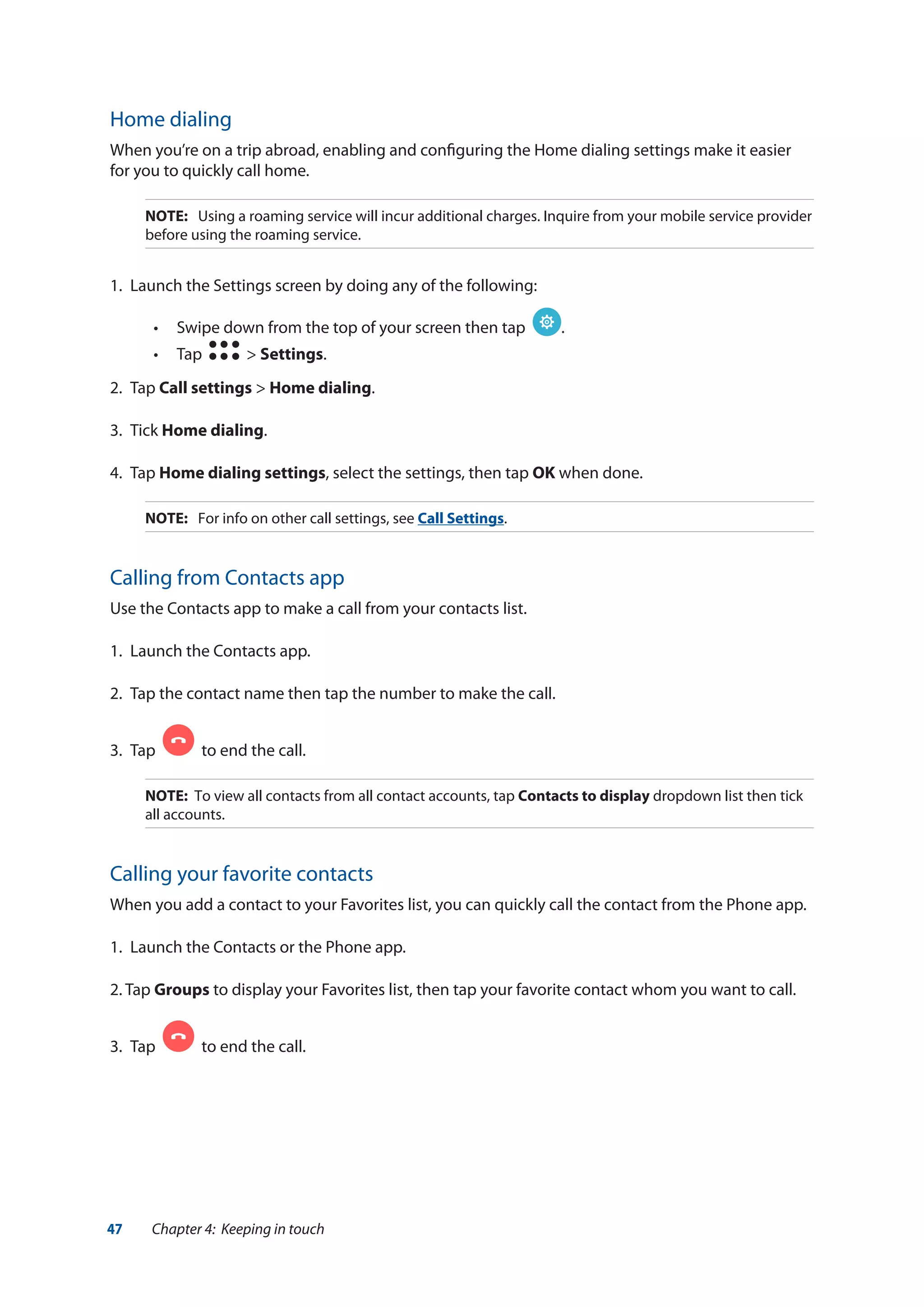 47 Chapter 4: Keeping in touch
Home dialing
When you’re on a trip abroad, enabling and configuring the Home dialing settings make it easier
for you to quickly call home.
NOTE:	 Using a roaming service will incur additional charges. Inquire from your mobile service provider
before using the roaming service.
1.	 Launch the Settings screen by doing any of the following:
•• Swipe down from the top of your screen then tap .
•• Tap > Settings.
2.	Tap Call settings > Home dialing.
3.	Tick Home dialing.
4.	Tap Home dialing settings, select the settings, then tap OK when done.
NOTE:	 For info on other call settings, see Call Settings.
Calling from Contacts app
Use the Contacts app to make a call from your contacts list.
1.	 Launch the Contacts app.
2.	 Tap the contact name then tap the number to make the call.
3.	 Tap to end the call.
NOTE: To view all contacts from all contact accounts, tap Contacts to display dropdown list then tick
all accounts.
Calling your favorite contacts
When you add a contact to your Favorites list, you can quickly call the contact from the Phone app.
1.	 Launch the Contacts or the Phone app.
2. Tap Groups to display your Favorites list, then tap your favorite contact whom you want to call.
3.	 Tap to end the call.
 