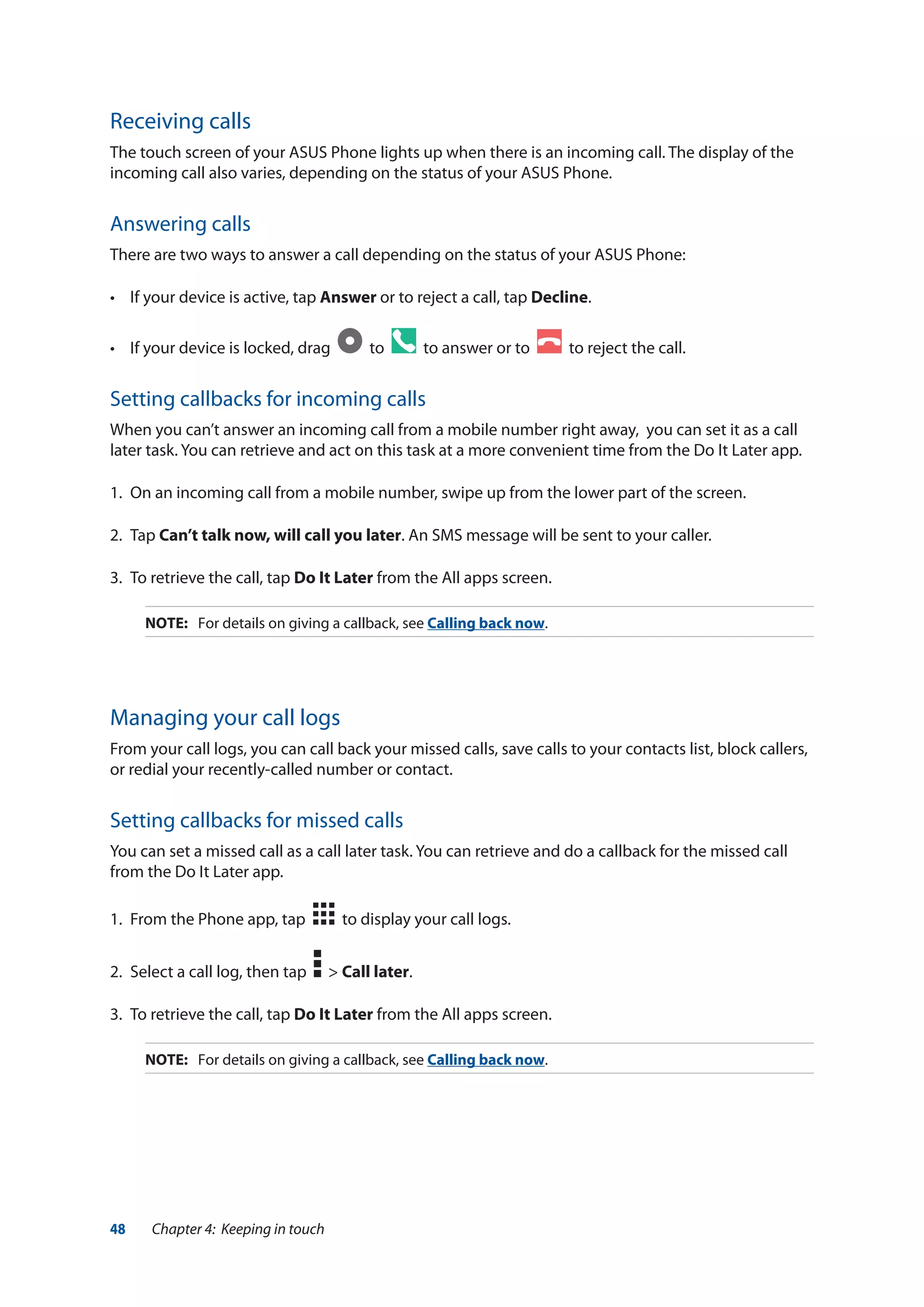 48 Chapter 4: Keeping in touch
Receiving calls
The touch screen of your ASUS Phone lights up when there is an incoming call. The display of the
incoming call also varies, depending on the status of your ASUS Phone.
Answering calls
There are two ways to answer a call depending on the status of your ASUS Phone:
•	 If your device is active, tap Answer or to reject a call, tap Decline.
•	 If your device is locked, drag   to to answer or to to reject the call.
Setting callbacks for incoming calls
When you can’t answer an incoming call from a mobile number right away, you can set it as a call
later task. You can retrieve and act on this task at a more convenient time from the Do It Later app.
1.	 On an incoming call from a mobile number, swipe up from the lower part of the screen.
2.	Tap Can’t talk now, will call you later. An SMS message will be sent to your caller.
3.	 To retrieve the call, tap Do It Later from the All apps screen.
NOTE:	 For details on giving a callback, see Calling back now.
Managing your call logs
From your call logs, you can call back your missed calls, save calls to your contacts list, block callers,
or redial your recently-called number or contact.
Setting callbacks for missed calls
You can set a missed call as a call later task. You can retrieve and do a callback for the missed call
from the Do It Later app.
1.	 From the Phone app, tap to display your call logs.
2.	 Select a call log, then tap > Call later.
3.	 To retrieve the call, tap Do It Later from the All apps screen.
NOTE:	 For details on giving a callback, see Calling back now.
 