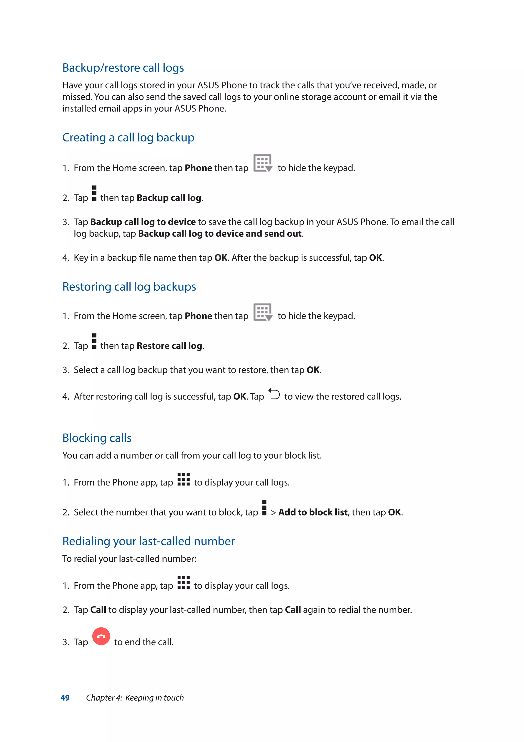 49 Chapter 4: Keeping in touch
Blocking calls
You can add a number or call from your call log to your block list.
1.	 From the Phone app, tap to display your call logs.
2.	 Select the number that you want to block, tap > Add to block list, then tap OK.
Redialing your last-called number
To redial your last-called number:
1.	 From the Phone app, tap to display your call logs.
2.	Tap Call to display your last-called number, then tap Call again to redial the number.
3.	 Tap to end the call.
Backup/restore call logs
Have your call logs stored in your ASUS Phone to track the calls that you’ve received, made, or
missed. You can also send the saved call logs to your online storage account or email it via the
installed email apps in your ASUS Phone.
Creating a call log backup
1.	 From the Home screen, tap Phone then tap to hide the keypad.
2.	 Tap then tap Backup call log.
3.	Tap Backup call log to device to save the call log backup in your ASUS Phone. To email the call
log backup, tap Backup call log to device and send out.
4.	 Key in a backup file name then tap OK. After the backup is successful, tap OK.
Restoring call log backups
1.	 From the Home screen, tap Phone then tap to hide the keypad.
2.	 Tap then tap Restore call log.
3.	 Select a call log backup that you want to restore, then tap OK.
4.	 After restoring call log is successful, tap OK. Tap to view the restored call logs.
 