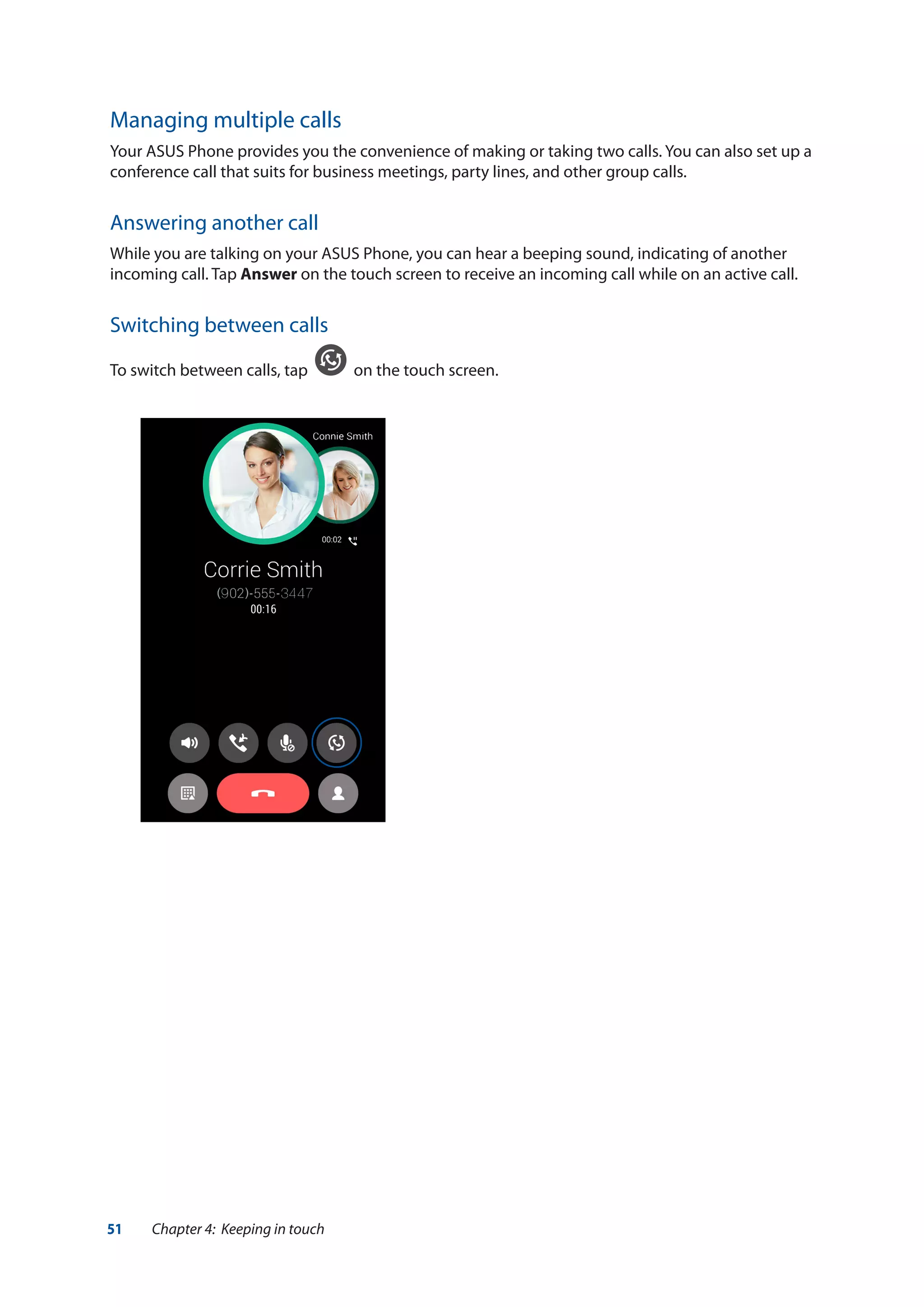 51 Chapter 4: Keeping in touch
Managing multiple calls
Your ASUS Phone provides you the convenience of making or taking two calls. You can also set up a
conference call that suits for business meetings, party lines, and other group calls.
Answering another call
While you are talking on your ASUS Phone, you can hear a beeping sound, indicating of another
incoming call. Tap Answer on the touch screen to receive an incoming call while on an active call.
Switching between calls
To switch between calls, tap on the touch screen.
 